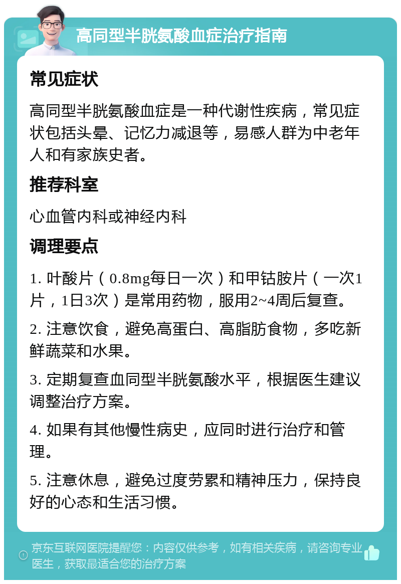 高同型半胱氨酸血症治疗指南 常见症状 高同型半胱氨酸血症是一种代谢性疾病，常见症状包括头晕、记忆力减退等，易感人群为中老年人和有家族史者。 推荐科室 心血管内科或神经内科 调理要点 1. 叶酸片（0.8mg每日一次）和甲钴胺片（一次1片，1日3次）是常用药物，服用2~4周后复查。 2. 注意饮食，避免高蛋白、高脂肪食物，多吃新鲜蔬菜和水果。 3. 定期复查血同型半胱氨酸水平，根据医生建议调整治疗方案。 4. 如果有其他慢性病史，应同时进行治疗和管理。 5. 注意休息，避免过度劳累和精神压力，保持良好的心态和生活习惯。