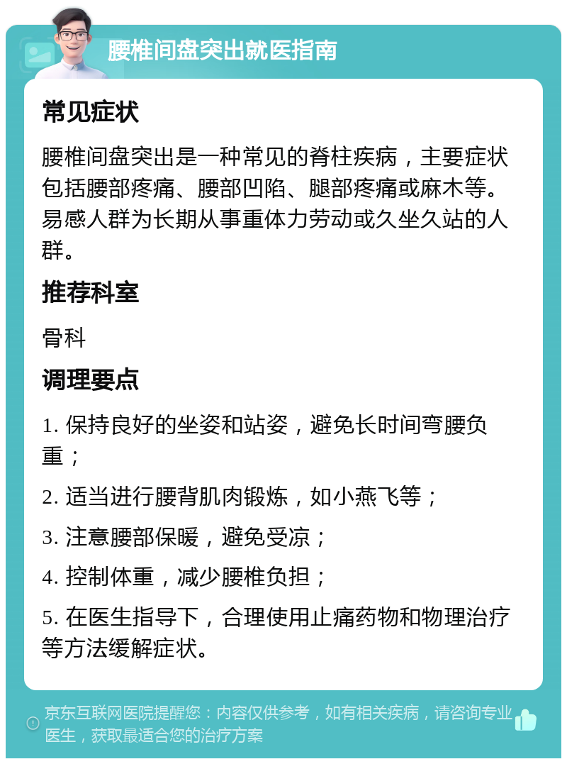 腰椎间盘突出就医指南 常见症状 腰椎间盘突出是一种常见的脊柱疾病，主要症状包括腰部疼痛、腰部凹陷、腿部疼痛或麻木等。易感人群为长期从事重体力劳动或久坐久站的人群。 推荐科室 骨科 调理要点 1. 保持良好的坐姿和站姿，避免长时间弯腰负重； 2. 适当进行腰背肌肉锻炼，如小燕飞等； 3. 注意腰部保暖，避免受凉； 4. 控制体重，减少腰椎负担； 5. 在医生指导下，合理使用止痛药物和物理治疗等方法缓解症状。