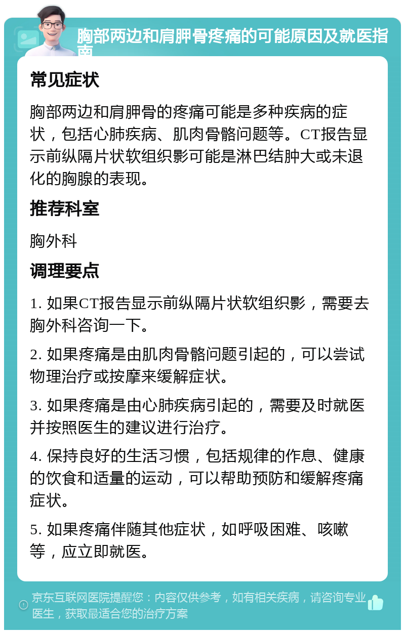 胸部两边和肩胛骨疼痛的可能原因及就医指南 常见症状 胸部两边和肩胛骨的疼痛可能是多种疾病的症状，包括心肺疾病、肌肉骨骼问题等。CT报告显示前纵隔片状软组织影可能是淋巴结肿大或未退化的胸腺的表现。 推荐科室 胸外科 调理要点 1. 如果CT报告显示前纵隔片状软组织影，需要去胸外科咨询一下。 2. 如果疼痛是由肌肉骨骼问题引起的，可以尝试物理治疗或按摩来缓解症状。 3. 如果疼痛是由心肺疾病引起的，需要及时就医并按照医生的建议进行治疗。 4. 保持良好的生活习惯，包括规律的作息、健康的饮食和适量的运动，可以帮助预防和缓解疼痛症状。 5. 如果疼痛伴随其他症状，如呼吸困难、咳嗽等，应立即就医。