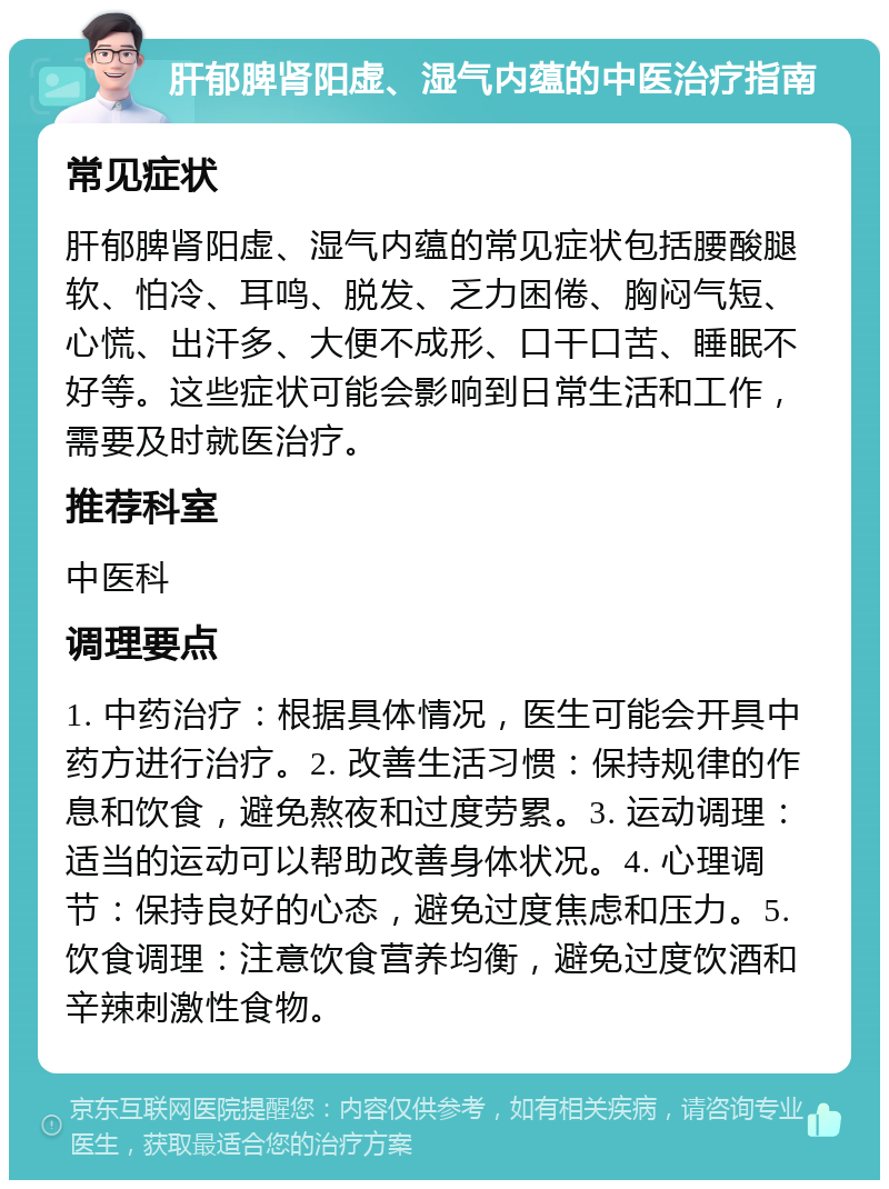 肝郁脾肾阳虚、湿气内蕴的中医治疗指南 常见症状 肝郁脾肾阳虚、湿气内蕴的常见症状包括腰酸腿软、怕冷、耳鸣、脱发、乏力困倦、胸闷气短、心慌、出汗多、大便不成形、口干口苦、睡眠不好等。这些症状可能会影响到日常生活和工作，需要及时就医治疗。 推荐科室 中医科 调理要点 1. 中药治疗：根据具体情况，医生可能会开具中药方进行治疗。2. 改善生活习惯：保持规律的作息和饮食，避免熬夜和过度劳累。3. 运动调理：适当的运动可以帮助改善身体状况。4. 心理调节：保持良好的心态，避免过度焦虑和压力。5. 饮食调理：注意饮食营养均衡，避免过度饮酒和辛辣刺激性食物。