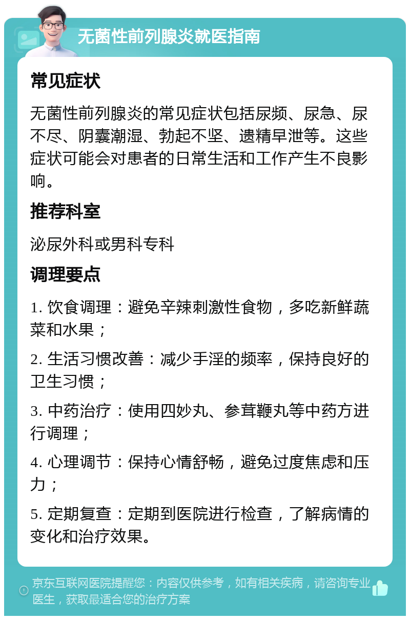 无菌性前列腺炎就医指南 常见症状 无菌性前列腺炎的常见症状包括尿频、尿急、尿不尽、阴囊潮湿、勃起不坚、遗精早泄等。这些症状可能会对患者的日常生活和工作产生不良影响。 推荐科室 泌尿外科或男科专科 调理要点 1. 饮食调理：避免辛辣刺激性食物，多吃新鲜蔬菜和水果； 2. 生活习惯改善：减少手淫的频率，保持良好的卫生习惯； 3. 中药治疗：使用四妙丸、参茸鞭丸等中药方进行调理； 4. 心理调节：保持心情舒畅，避免过度焦虑和压力； 5. 定期复查：定期到医院进行检查，了解病情的变化和治疗效果。