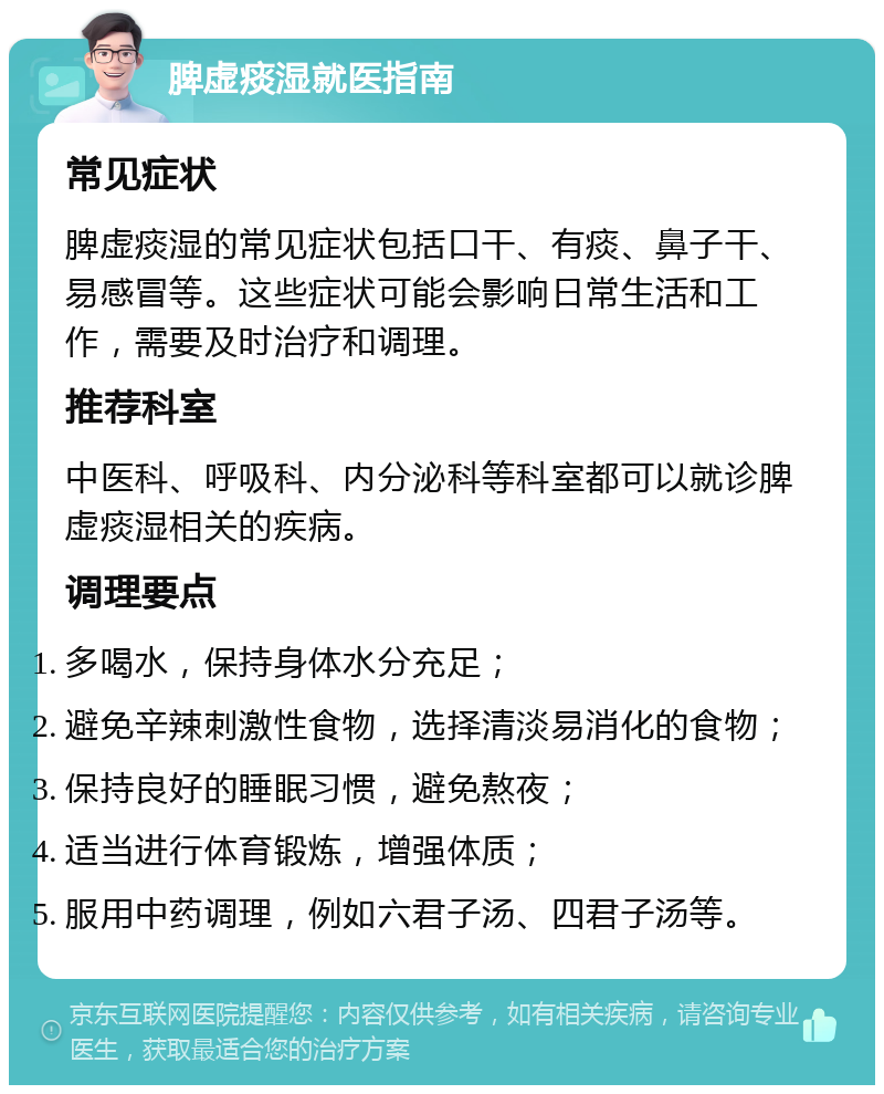 脾虚痰湿就医指南 常见症状 脾虚痰湿的常见症状包括口干、有痰、鼻子干、易感冒等。这些症状可能会影响日常生活和工作，需要及时治疗和调理。 推荐科室 中医科、呼吸科、内分泌科等科室都可以就诊脾虚痰湿相关的疾病。 调理要点 多喝水，保持身体水分充足； 避免辛辣刺激性食物，选择清淡易消化的食物； 保持良好的睡眠习惯，避免熬夜； 适当进行体育锻炼，增强体质； 服用中药调理，例如六君子汤、四君子汤等。