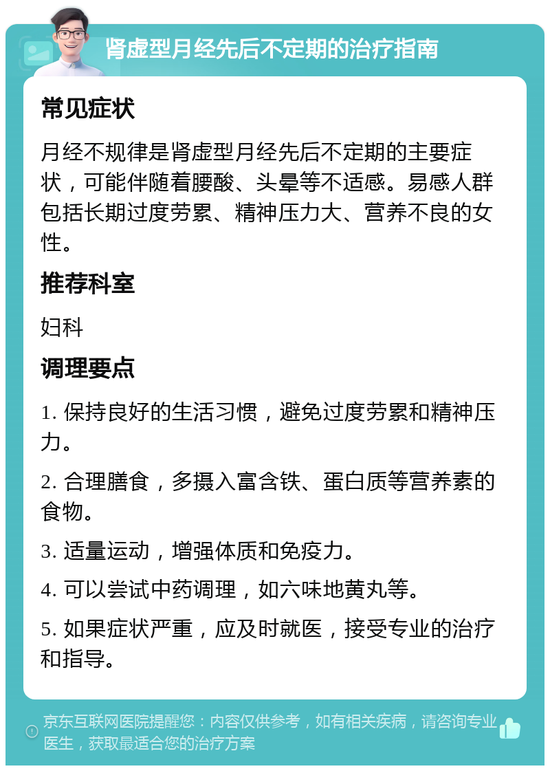 肾虚型月经先后不定期的治疗指南 常见症状 月经不规律是肾虚型月经先后不定期的主要症状，可能伴随着腰酸、头晕等不适感。易感人群包括长期过度劳累、精神压力大、营养不良的女性。 推荐科室 妇科 调理要点 1. 保持良好的生活习惯，避免过度劳累和精神压力。 2. 合理膳食，多摄入富含铁、蛋白质等营养素的食物。 3. 适量运动，增强体质和免疫力。 4. 可以尝试中药调理，如六味地黄丸等。 5. 如果症状严重，应及时就医，接受专业的治疗和指导。