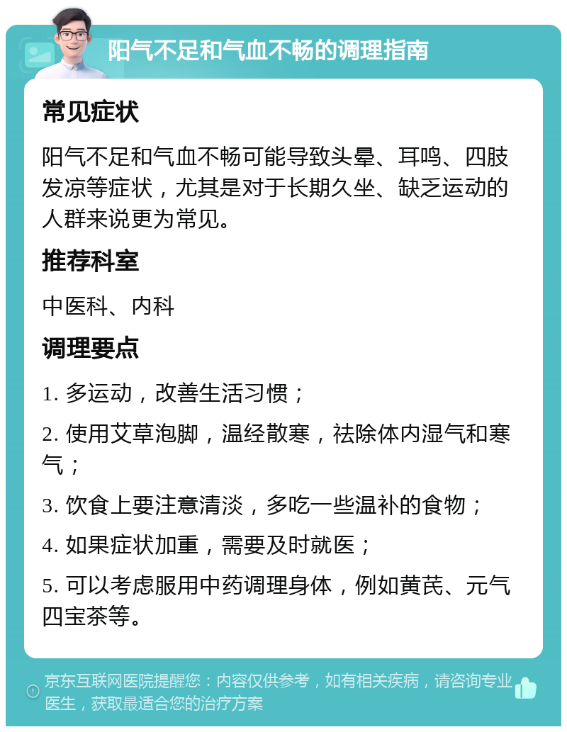 阳气不足和气血不畅的调理指南 常见症状 阳气不足和气血不畅可能导致头晕、耳鸣、四肢发凉等症状，尤其是对于长期久坐、缺乏运动的人群来说更为常见。 推荐科室 中医科、内科 调理要点 1. 多运动，改善生活习惯； 2. 使用艾草泡脚，温经散寒，祛除体内湿气和寒气； 3. 饮食上要注意清淡，多吃一些温补的食物； 4. 如果症状加重，需要及时就医； 5. 可以考虑服用中药调理身体，例如黄芪、元气四宝茶等。