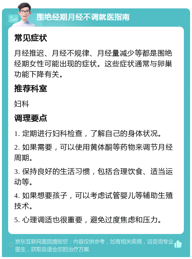 围绝经期月经不调就医指南 常见症状 月经推迟、月经不规律、月经量减少等都是围绝经期女性可能出现的症状。这些症状通常与卵巢功能下降有关。 推荐科室 妇科 调理要点 1. 定期进行妇科检查，了解自己的身体状况。 2. 如果需要，可以使用黄体酮等药物来调节月经周期。 3. 保持良好的生活习惯，包括合理饮食、适当运动等。 4. 如果想要孩子，可以考虑试管婴儿等辅助生殖技术。 5. 心理调适也很重要，避免过度焦虑和压力。