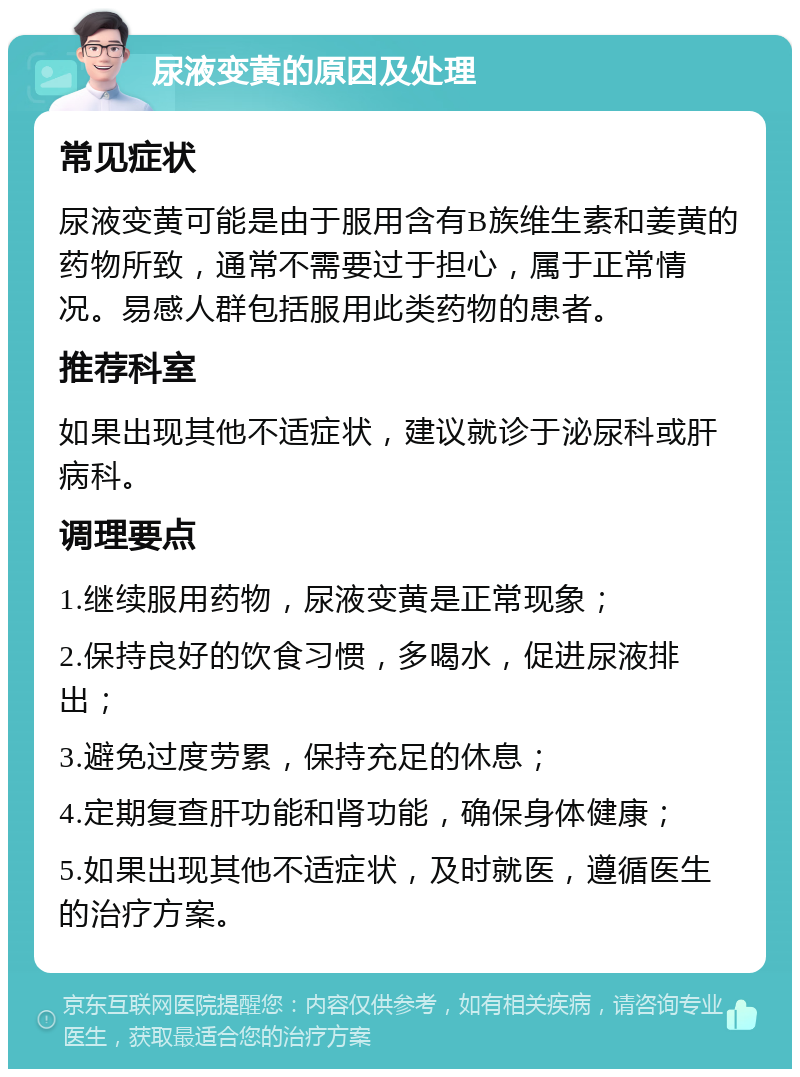 尿液变黄的原因及处理 常见症状 尿液变黄可能是由于服用含有B族维生素和姜黄的药物所致，通常不需要过于担心，属于正常情况。易感人群包括服用此类药物的患者。 推荐科室 如果出现其他不适症状，建议就诊于泌尿科或肝病科。 调理要点 1.继续服用药物，尿液变黄是正常现象； 2.保持良好的饮食习惯，多喝水，促进尿液排出； 3.避免过度劳累，保持充足的休息； 4.定期复查肝功能和肾功能，确保身体健康； 5.如果出现其他不适症状，及时就医，遵循医生的治疗方案。