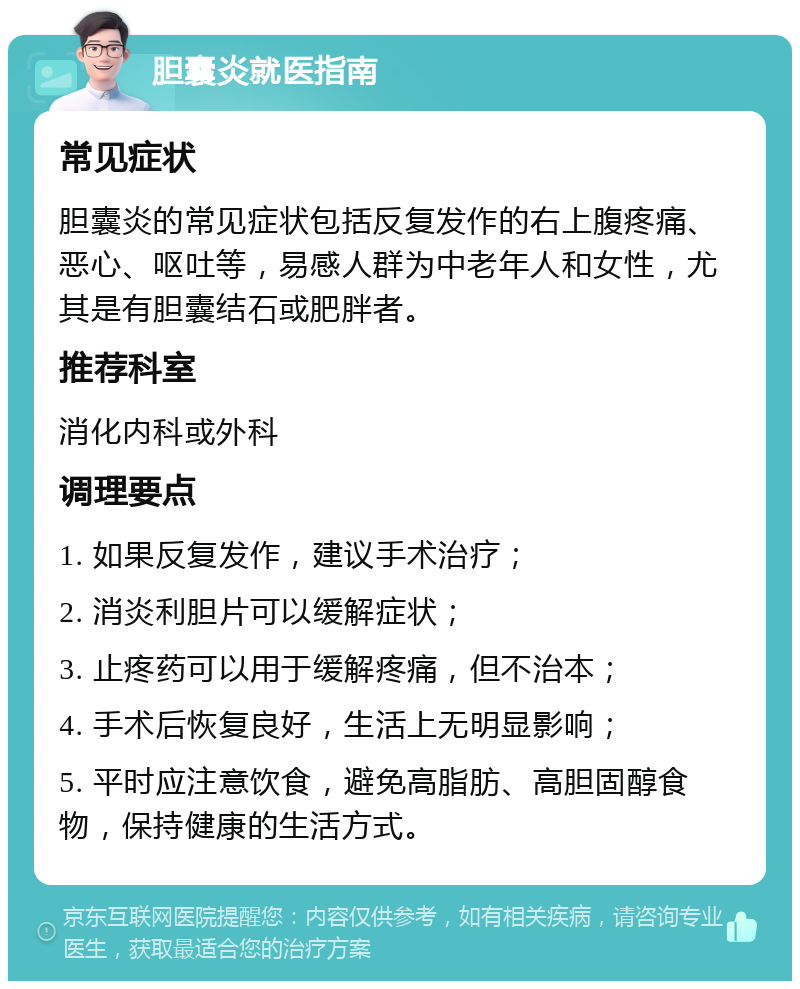 胆囊炎就医指南 常见症状 胆囊炎的常见症状包括反复发作的右上腹疼痛、恶心、呕吐等，易感人群为中老年人和女性，尤其是有胆囊结石或肥胖者。 推荐科室 消化内科或外科 调理要点 1. 如果反复发作，建议手术治疗； 2. 消炎利胆片可以缓解症状； 3. 止疼药可以用于缓解疼痛，但不治本； 4. 手术后恢复良好，生活上无明显影响； 5. 平时应注意饮食，避免高脂肪、高胆固醇食物，保持健康的生活方式。