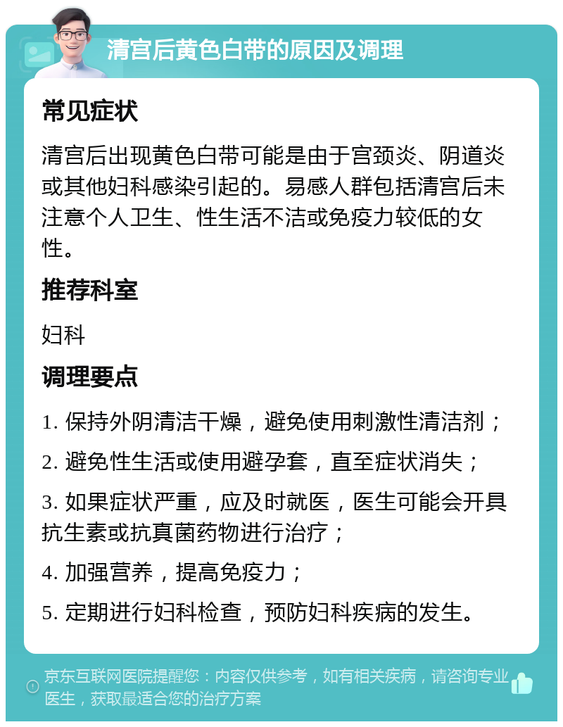 清宫后黄色白带的原因及调理 常见症状 清宫后出现黄色白带可能是由于宫颈炎、阴道炎或其他妇科感染引起的。易感人群包括清宫后未注意个人卫生、性生活不洁或免疫力较低的女性。 推荐科室 妇科 调理要点 1. 保持外阴清洁干燥，避免使用刺激性清洁剂； 2. 避免性生活或使用避孕套，直至症状消失； 3. 如果症状严重，应及时就医，医生可能会开具抗生素或抗真菌药物进行治疗； 4. 加强营养，提高免疫力； 5. 定期进行妇科检查，预防妇科疾病的发生。