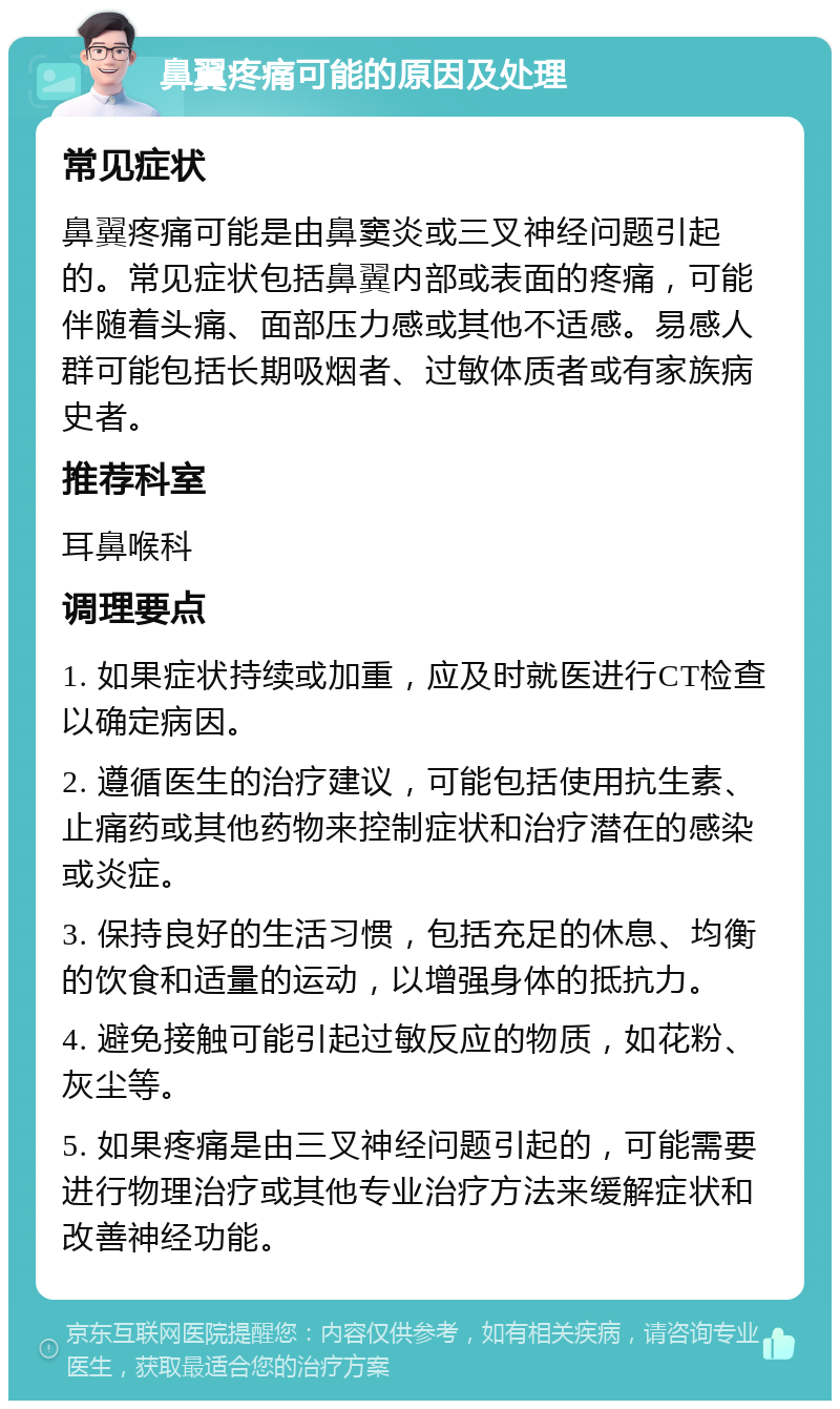 鼻翼疼痛可能的原因及处理 常见症状 鼻翼疼痛可能是由鼻窦炎或三叉神经问题引起的。常见症状包括鼻翼内部或表面的疼痛，可能伴随着头痛、面部压力感或其他不适感。易感人群可能包括长期吸烟者、过敏体质者或有家族病史者。 推荐科室 耳鼻喉科 调理要点 1. 如果症状持续或加重，应及时就医进行CT检查以确定病因。 2. 遵循医生的治疗建议，可能包括使用抗生素、止痛药或其他药物来控制症状和治疗潜在的感染或炎症。 3. 保持良好的生活习惯，包括充足的休息、均衡的饮食和适量的运动，以增强身体的抵抗力。 4. 避免接触可能引起过敏反应的物质，如花粉、灰尘等。 5. 如果疼痛是由三叉神经问题引起的，可能需要进行物理治疗或其他专业治疗方法来缓解症状和改善神经功能。