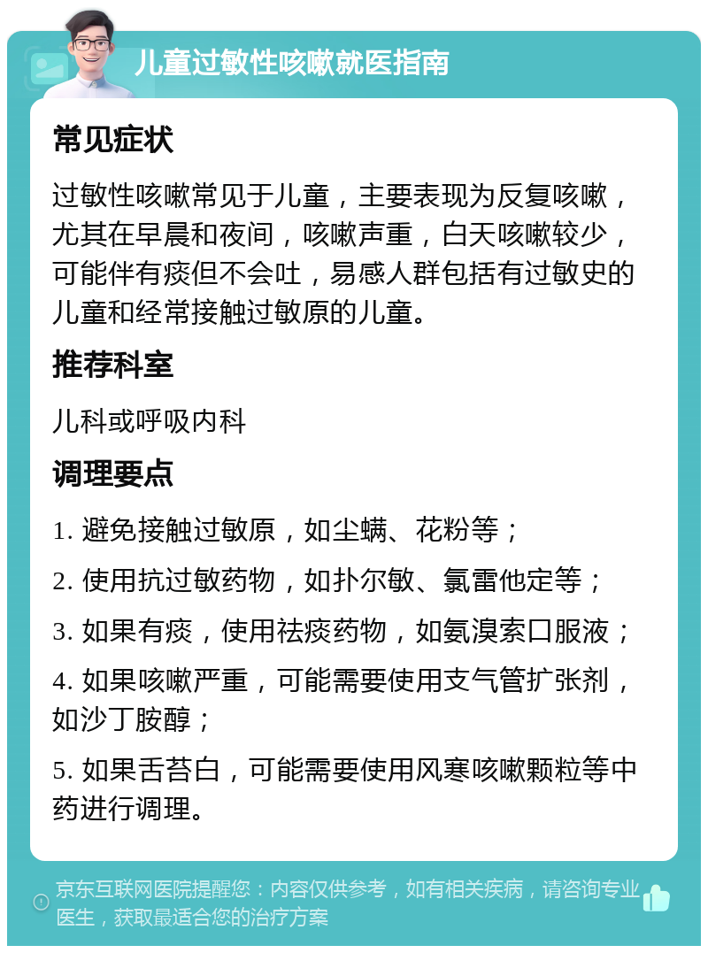 儿童过敏性咳嗽就医指南 常见症状 过敏性咳嗽常见于儿童，主要表现为反复咳嗽，尤其在早晨和夜间，咳嗽声重，白天咳嗽较少，可能伴有痰但不会吐，易感人群包括有过敏史的儿童和经常接触过敏原的儿童。 推荐科室 儿科或呼吸内科 调理要点 1. 避免接触过敏原，如尘螨、花粉等； 2. 使用抗过敏药物，如扑尔敏、氯雷他定等； 3. 如果有痰，使用祛痰药物，如氨溴索口服液； 4. 如果咳嗽严重，可能需要使用支气管扩张剂，如沙丁胺醇； 5. 如果舌苔白，可能需要使用风寒咳嗽颗粒等中药进行调理。