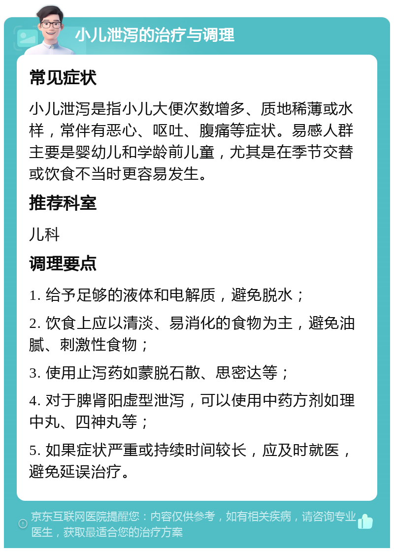 小儿泄泻的治疗与调理 常见症状 小儿泄泻是指小儿大便次数增多、质地稀薄或水样，常伴有恶心、呕吐、腹痛等症状。易感人群主要是婴幼儿和学龄前儿童，尤其是在季节交替或饮食不当时更容易发生。 推荐科室 儿科 调理要点 1. 给予足够的液体和电解质，避免脱水； 2. 饮食上应以清淡、易消化的食物为主，避免油腻、刺激性食物； 3. 使用止泻药如蒙脱石散、思密达等； 4. 对于脾肾阳虚型泄泻，可以使用中药方剂如理中丸、四神丸等； 5. 如果症状严重或持续时间较长，应及时就医，避免延误治疗。