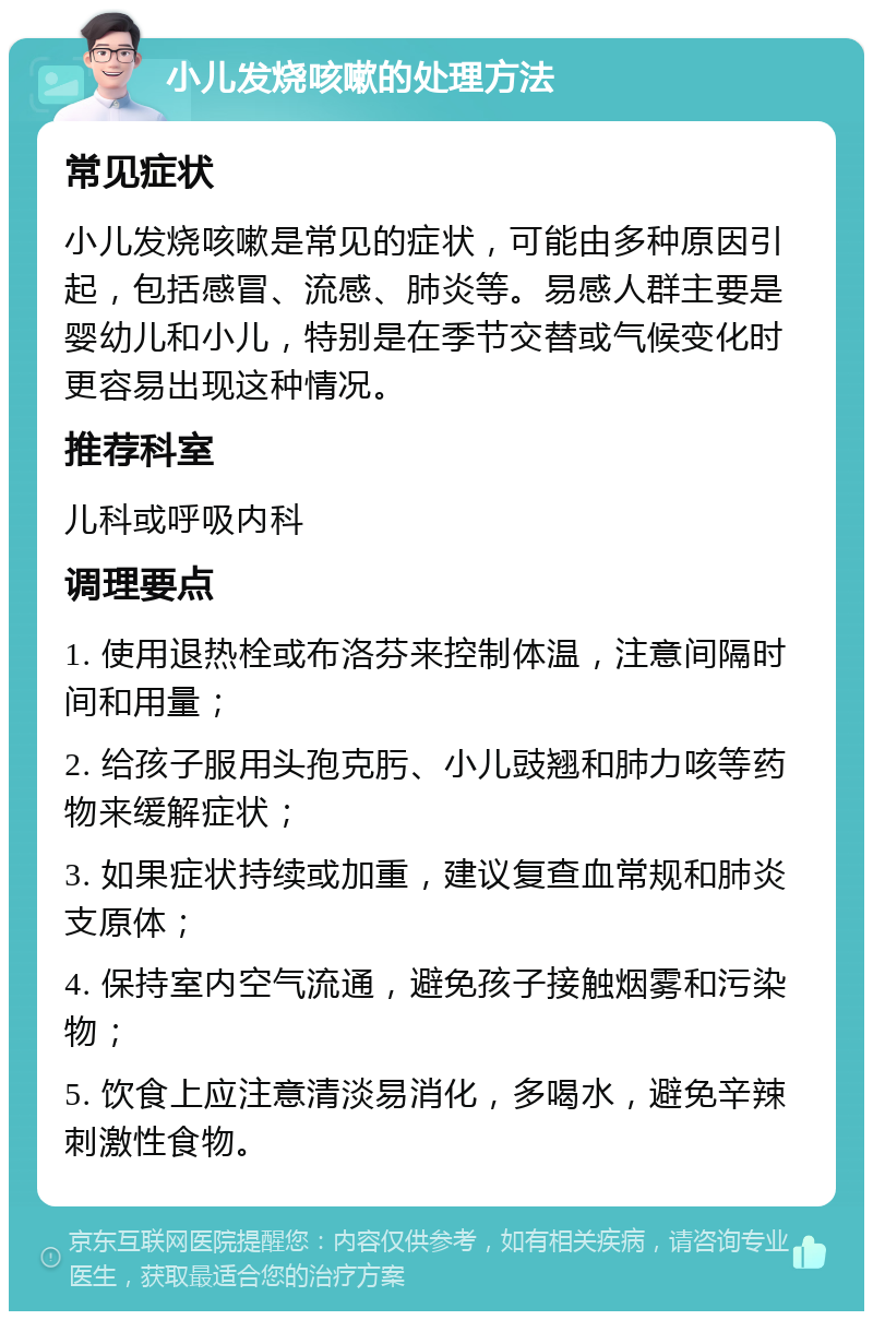 小儿发烧咳嗽的处理方法 常见症状 小儿发烧咳嗽是常见的症状，可能由多种原因引起，包括感冒、流感、肺炎等。易感人群主要是婴幼儿和小儿，特别是在季节交替或气候变化时更容易出现这种情况。 推荐科室 儿科或呼吸内科 调理要点 1. 使用退热栓或布洛芬来控制体温，注意间隔时间和用量； 2. 给孩子服用头孢克肟、小儿豉翘和肺力咳等药物来缓解症状； 3. 如果症状持续或加重，建议复查血常规和肺炎支原体； 4. 保持室内空气流通，避免孩子接触烟雾和污染物； 5. 饮食上应注意清淡易消化，多喝水，避免辛辣刺激性食物。