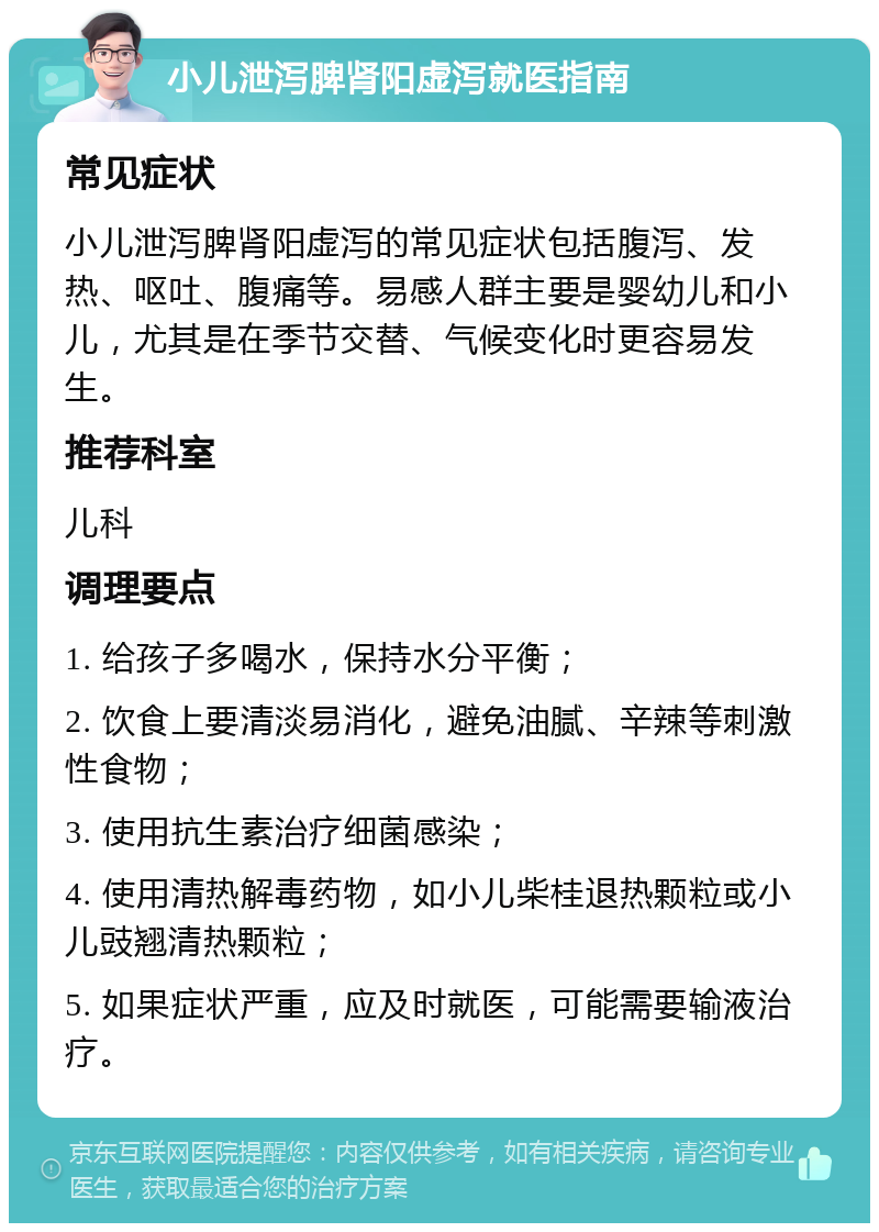 小儿泄泻脾肾阳虚泻就医指南 常见症状 小儿泄泻脾肾阳虚泻的常见症状包括腹泻、发热、呕吐、腹痛等。易感人群主要是婴幼儿和小儿，尤其是在季节交替、气候变化时更容易发生。 推荐科室 儿科 调理要点 1. 给孩子多喝水，保持水分平衡； 2. 饮食上要清淡易消化，避免油腻、辛辣等刺激性食物； 3. 使用抗生素治疗细菌感染； 4. 使用清热解毒药物，如小儿柴桂退热颗粒或小儿豉翘清热颗粒； 5. 如果症状严重，应及时就医，可能需要输液治疗。