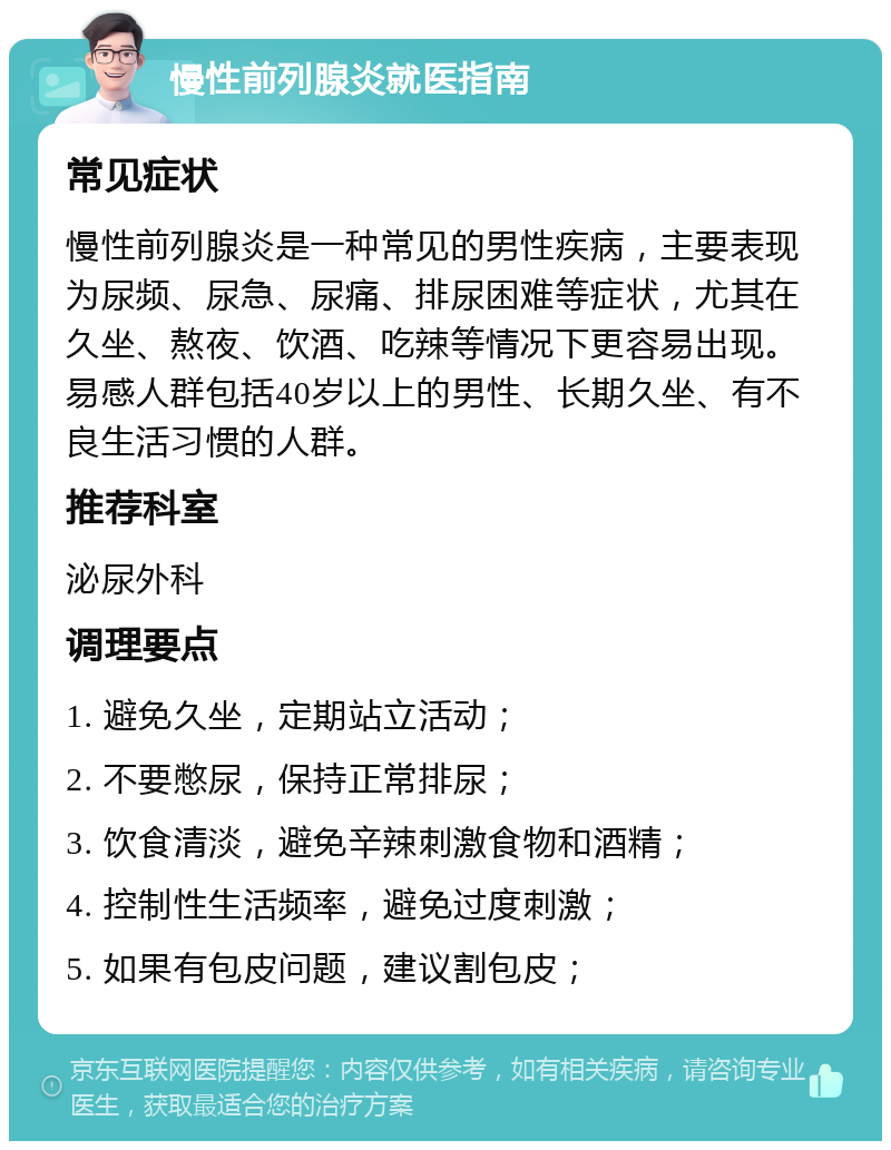 慢性前列腺炎就医指南 常见症状 慢性前列腺炎是一种常见的男性疾病，主要表现为尿频、尿急、尿痛、排尿困难等症状，尤其在久坐、熬夜、饮酒、吃辣等情况下更容易出现。易感人群包括40岁以上的男性、长期久坐、有不良生活习惯的人群。 推荐科室 泌尿外科 调理要点 1. 避免久坐，定期站立活动； 2. 不要憋尿，保持正常排尿； 3. 饮食清淡，避免辛辣刺激食物和酒精； 4. 控制性生活频率，避免过度刺激； 5. 如果有包皮问题，建议割包皮；