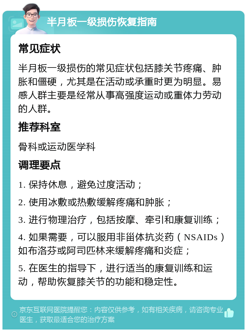 半月板一级损伤恢复指南 常见症状 半月板一级损伤的常见症状包括膝关节疼痛、肿胀和僵硬，尤其是在活动或承重时更为明显。易感人群主要是经常从事高强度运动或重体力劳动的人群。 推荐科室 骨科或运动医学科 调理要点 1. 保持休息，避免过度活动； 2. 使用冰敷或热敷缓解疼痛和肿胀； 3. 进行物理治疗，包括按摩、牵引和康复训练； 4. 如果需要，可以服用非甾体抗炎药（NSAIDs）如布洛芬或阿司匹林来缓解疼痛和炎症； 5. 在医生的指导下，进行适当的康复训练和运动，帮助恢复膝关节的功能和稳定性。