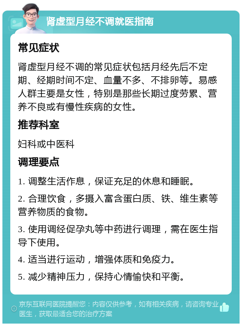 肾虚型月经不调就医指南 常见症状 肾虚型月经不调的常见症状包括月经先后不定期、经期时间不定、血量不多、不排卵等。易感人群主要是女性，特别是那些长期过度劳累、营养不良或有慢性疾病的女性。 推荐科室 妇科或中医科 调理要点 1. 调整生活作息，保证充足的休息和睡眠。 2. 合理饮食，多摄入富含蛋白质、铁、维生素等营养物质的食物。 3. 使用调经促孕丸等中药进行调理，需在医生指导下使用。 4. 适当进行运动，增强体质和免疫力。 5. 减少精神压力，保持心情愉快和平衡。