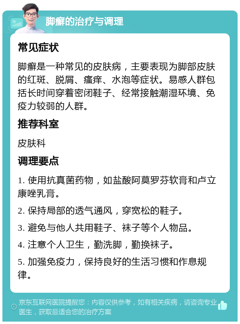 脚癣的治疗与调理 常见症状 脚癣是一种常见的皮肤病，主要表现为脚部皮肤的红斑、脱屑、瘙痒、水泡等症状。易感人群包括长时间穿着密闭鞋子、经常接触潮湿环境、免疫力较弱的人群。 推荐科室 皮肤科 调理要点 1. 使用抗真菌药物，如盐酸阿莫罗芬软膏和卢立康唑乳膏。 2. 保持局部的透气通风，穿宽松的鞋子。 3. 避免与他人共用鞋子、袜子等个人物品。 4. 注意个人卫生，勤洗脚，勤换袜子。 5. 加强免疫力，保持良好的生活习惯和作息规律。