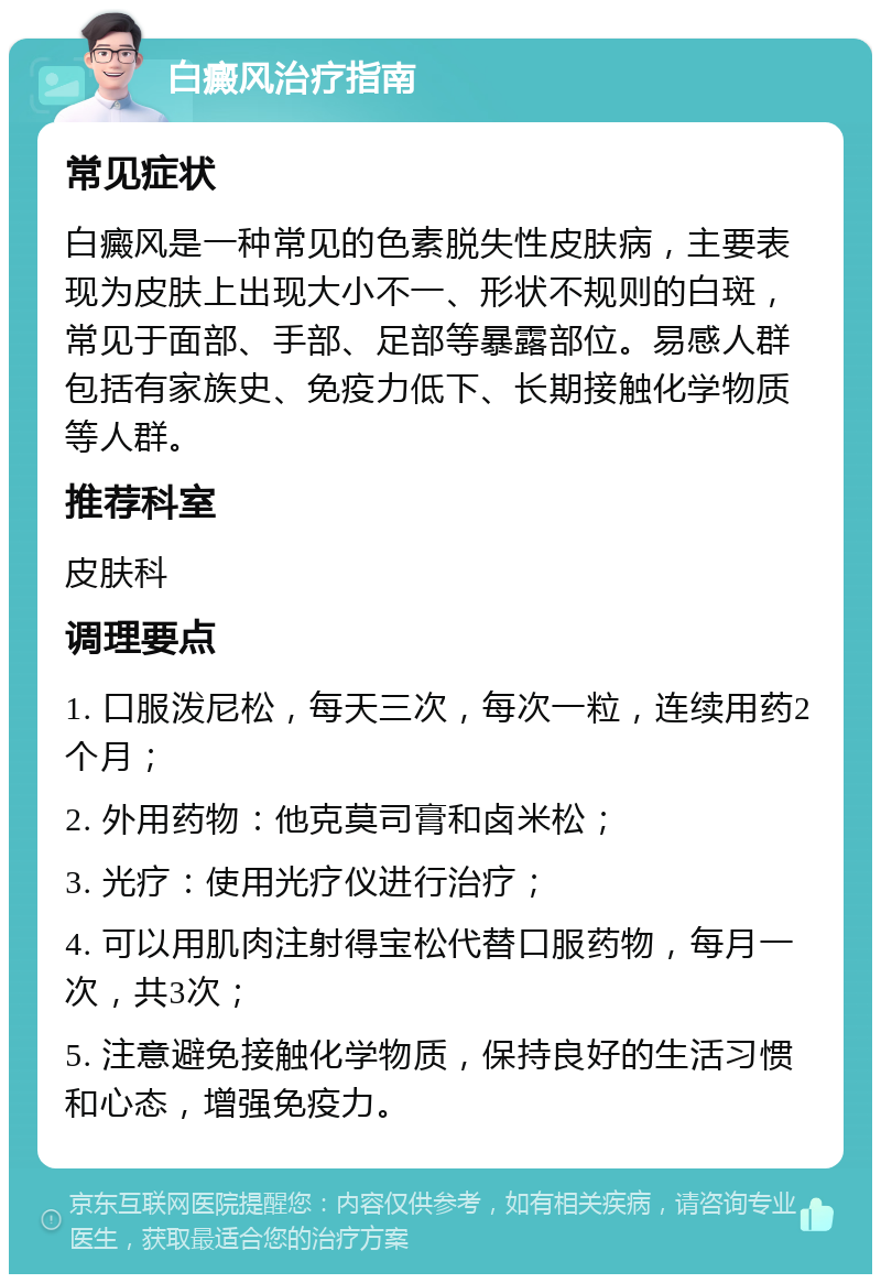 白癜风治疗指南 常见症状 白癜风是一种常见的色素脱失性皮肤病，主要表现为皮肤上出现大小不一、形状不规则的白斑，常见于面部、手部、足部等暴露部位。易感人群包括有家族史、免疫力低下、长期接触化学物质等人群。 推荐科室 皮肤科 调理要点 1. 口服泼尼松，每天三次，每次一粒，连续用药2个月； 2. 外用药物：他克莫司膏和卤米松； 3. 光疗：使用光疗仪进行治疗； 4. 可以用肌肉注射得宝松代替口服药物，每月一次，共3次； 5. 注意避免接触化学物质，保持良好的生活习惯和心态，增强免疫力。