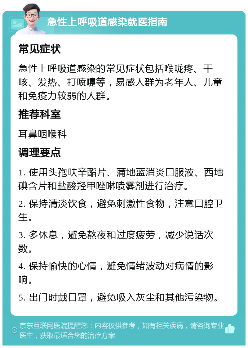 急性上呼吸道感染就医指南 常见症状 急性上呼吸道感染的常见症状包括喉咙疼、干咳、发热、打喷嚏等，易感人群为老年人、儿童和免疫力较弱的人群。 推荐科室 耳鼻咽喉科 调理要点 1. 使用头孢呋辛酯片、蒲地蓝消炎口服液、西地碘含片和盐酸羟甲唑啉喷雾剂进行治疗。 2. 保持清淡饮食，避免刺激性食物，注意口腔卫生。 3. 多休息，避免熬夜和过度疲劳，减少说话次数。 4. 保持愉快的心情，避免情绪波动对病情的影响。 5. 出门时戴口罩，避免吸入灰尘和其他污染物。