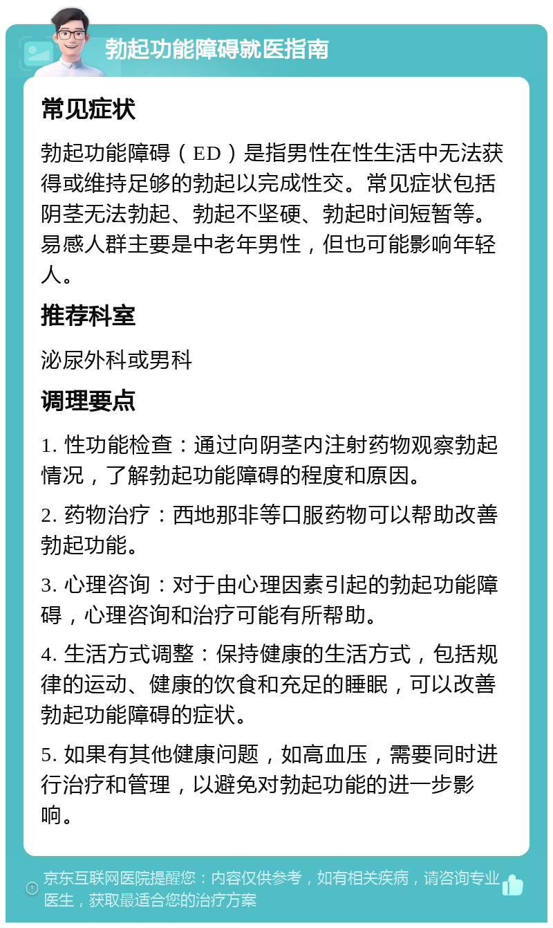 勃起功能障碍就医指南 常见症状 勃起功能障碍（ED）是指男性在性生活中无法获得或维持足够的勃起以完成性交。常见症状包括阴茎无法勃起、勃起不坚硬、勃起时间短暂等。易感人群主要是中老年男性，但也可能影响年轻人。 推荐科室 泌尿外科或男科 调理要点 1. 性功能检查：通过向阴茎内注射药物观察勃起情况，了解勃起功能障碍的程度和原因。 2. 药物治疗：西地那非等口服药物可以帮助改善勃起功能。 3. 心理咨询：对于由心理因素引起的勃起功能障碍，心理咨询和治疗可能有所帮助。 4. 生活方式调整：保持健康的生活方式，包括规律的运动、健康的饮食和充足的睡眠，可以改善勃起功能障碍的症状。 5. 如果有其他健康问题，如高血压，需要同时进行治疗和管理，以避免对勃起功能的进一步影响。