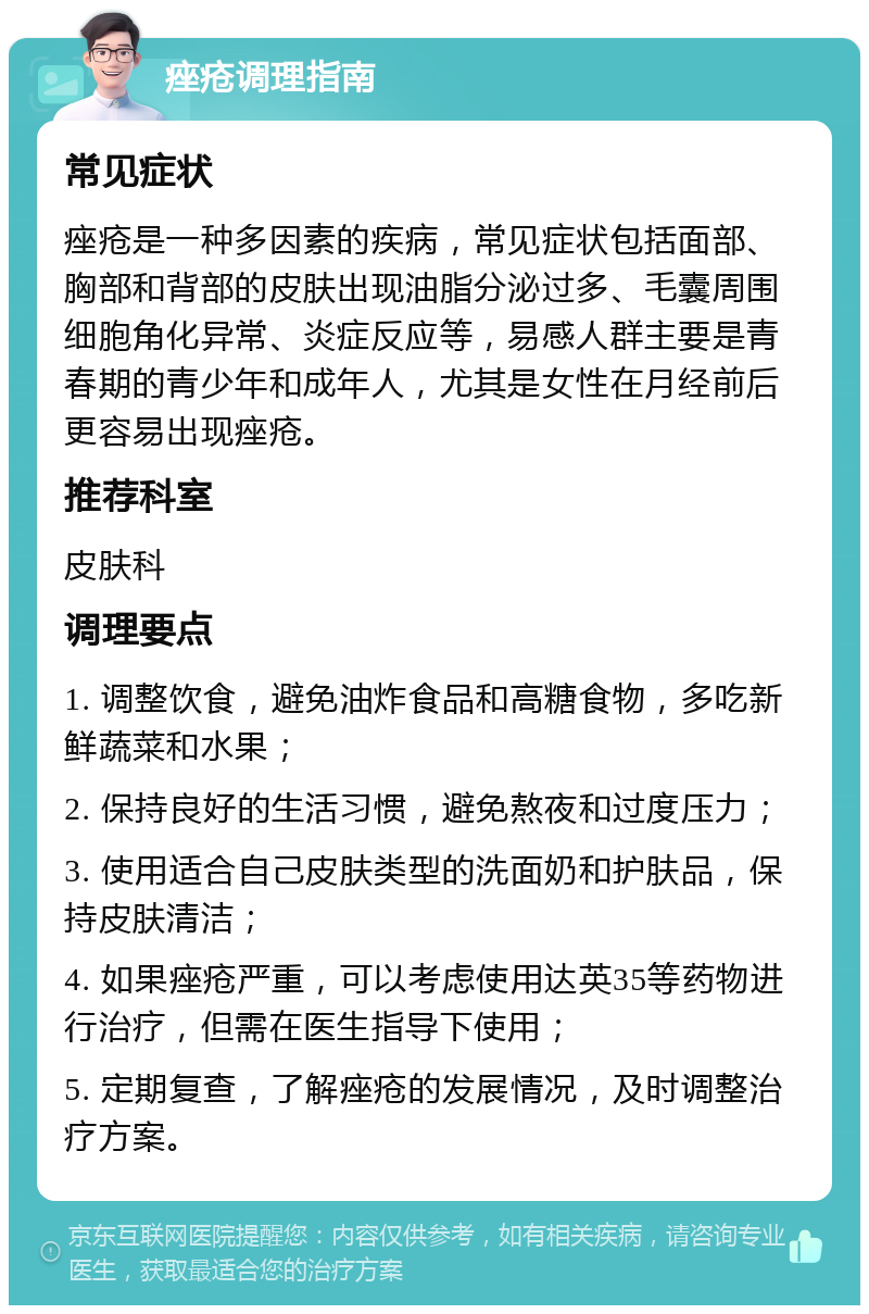 痤疮调理指南 常见症状 痤疮是一种多因素的疾病，常见症状包括面部、胸部和背部的皮肤出现油脂分泌过多、毛囊周围细胞角化异常、炎症反应等，易感人群主要是青春期的青少年和成年人，尤其是女性在月经前后更容易出现痤疮。 推荐科室 皮肤科 调理要点 1. 调整饮食，避免油炸食品和高糖食物，多吃新鲜蔬菜和水果； 2. 保持良好的生活习惯，避免熬夜和过度压力； 3. 使用适合自己皮肤类型的洗面奶和护肤品，保持皮肤清洁； 4. 如果痤疮严重，可以考虑使用达英35等药物进行治疗，但需在医生指导下使用； 5. 定期复查，了解痤疮的发展情况，及时调整治疗方案。