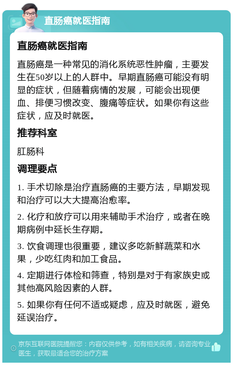 直肠癌就医指南 直肠癌就医指南 直肠癌是一种常见的消化系统恶性肿瘤，主要发生在50岁以上的人群中。早期直肠癌可能没有明显的症状，但随着病情的发展，可能会出现便血、排便习惯改变、腹痛等症状。如果你有这些症状，应及时就医。 推荐科室 肛肠科 调理要点 1. 手术切除是治疗直肠癌的主要方法，早期发现和治疗可以大大提高治愈率。 2. 化疗和放疗可以用来辅助手术治疗，或者在晚期病例中延长生存期。 3. 饮食调理也很重要，建议多吃新鲜蔬菜和水果，少吃红肉和加工食品。 4. 定期进行体检和筛查，特别是对于有家族史或其他高风险因素的人群。 5. 如果你有任何不适或疑虑，应及时就医，避免延误治疗。