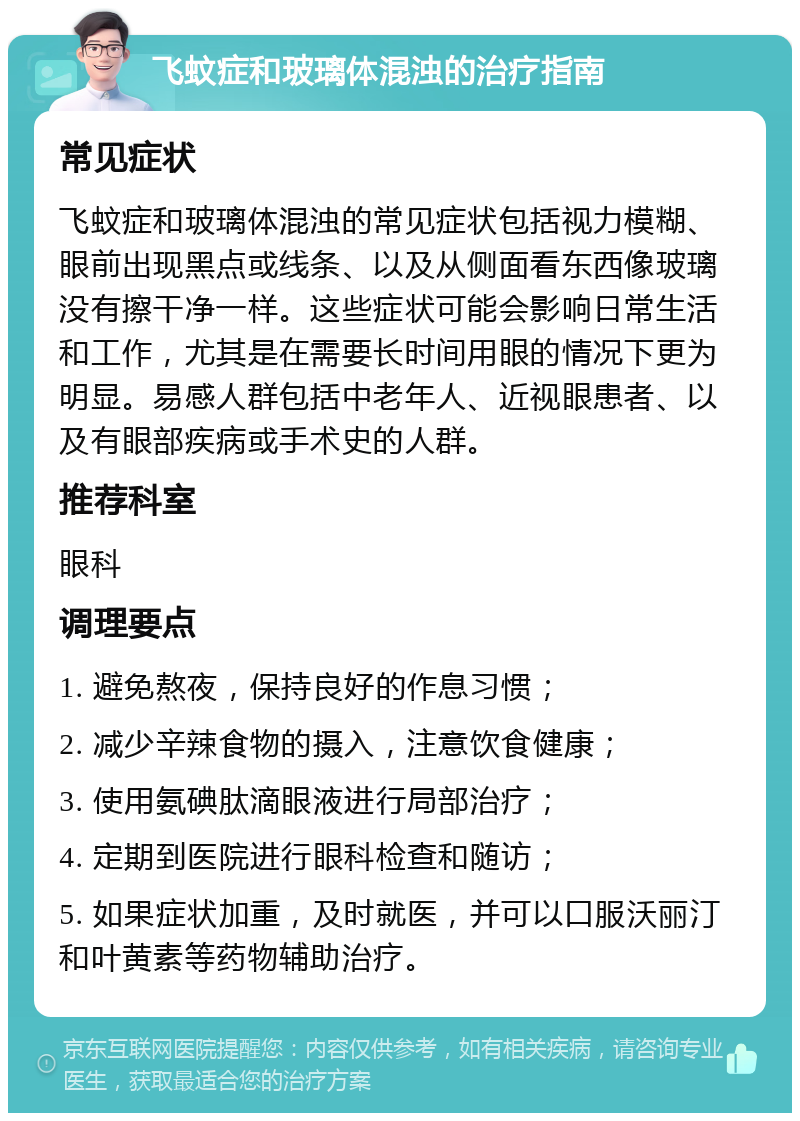 飞蚊症和玻璃体混浊的治疗指南 常见症状 飞蚊症和玻璃体混浊的常见症状包括视力模糊、眼前出现黑点或线条、以及从侧面看东西像玻璃没有擦干净一样。这些症状可能会影响日常生活和工作，尤其是在需要长时间用眼的情况下更为明显。易感人群包括中老年人、近视眼患者、以及有眼部疾病或手术史的人群。 推荐科室 眼科 调理要点 1. 避免熬夜，保持良好的作息习惯； 2. 减少辛辣食物的摄入，注意饮食健康； 3. 使用氨碘肽滴眼液进行局部治疗； 4. 定期到医院进行眼科检查和随访； 5. 如果症状加重，及时就医，并可以口服沃丽汀和叶黄素等药物辅助治疗。