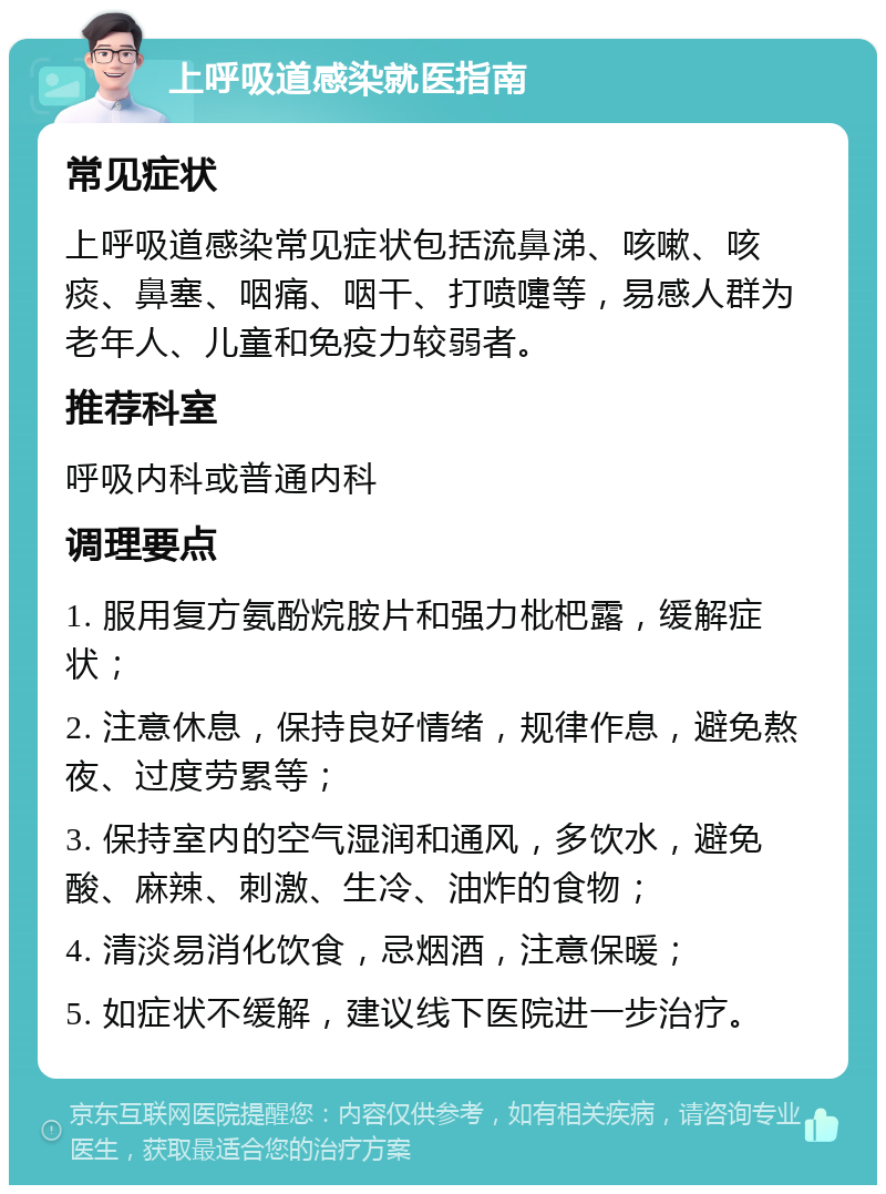 上呼吸道感染就医指南 常见症状 上呼吸道感染常见症状包括流鼻涕、咳嗽、咳痰、鼻塞、咽痛、咽干、打喷嚏等，易感人群为老年人、儿童和免疫力较弱者。 推荐科室 呼吸内科或普通内科 调理要点 1. 服用复方氨酚烷胺片和强力枇杷露，缓解症状； 2. 注意休息，保持良好情绪，规律作息，避免熬夜、过度劳累等； 3. 保持室内的空气湿润和通风，多饮水，避免酸、麻辣、刺激、生冷、油炸的食物； 4. 清淡易消化饮食，忌烟酒，注意保暖； 5. 如症状不缓解，建议线下医院进一步治疗。