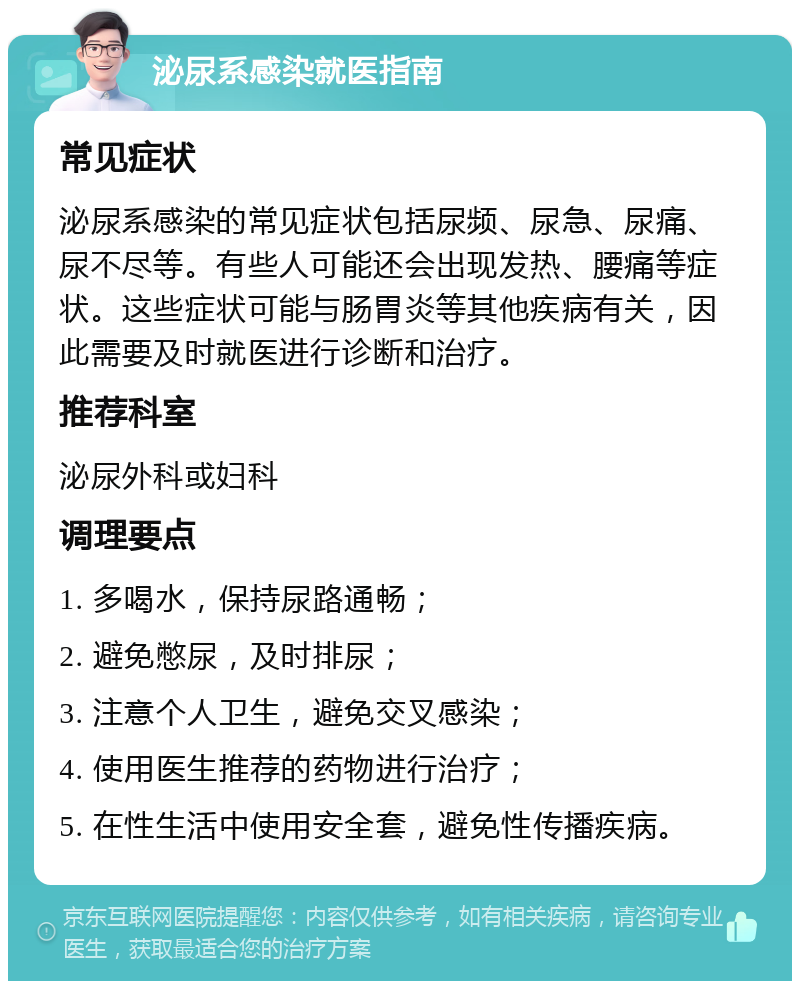 泌尿系感染就医指南 常见症状 泌尿系感染的常见症状包括尿频、尿急、尿痛、尿不尽等。有些人可能还会出现发热、腰痛等症状。这些症状可能与肠胃炎等其他疾病有关，因此需要及时就医进行诊断和治疗。 推荐科室 泌尿外科或妇科 调理要点 1. 多喝水，保持尿路通畅； 2. 避免憋尿，及时排尿； 3. 注意个人卫生，避免交叉感染； 4. 使用医生推荐的药物进行治疗； 5. 在性生活中使用安全套，避免性传播疾病。