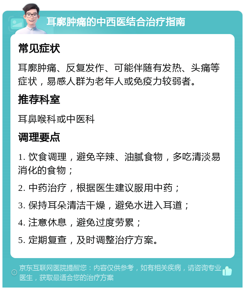 耳廓肿痛的中西医结合治疗指南 常见症状 耳廓肿痛、反复发作、可能伴随有发热、头痛等症状，易感人群为老年人或免疫力较弱者。 推荐科室 耳鼻喉科或中医科 调理要点 1. 饮食调理，避免辛辣、油腻食物，多吃清淡易消化的食物； 2. 中药治疗，根据医生建议服用中药； 3. 保持耳朵清洁干燥，避免水进入耳道； 4. 注意休息，避免过度劳累； 5. 定期复查，及时调整治疗方案。