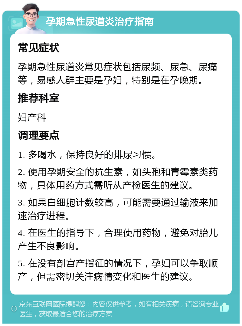 孕期急性尿道炎治疗指南 常见症状 孕期急性尿道炎常见症状包括尿频、尿急、尿痛等，易感人群主要是孕妇，特别是在孕晚期。 推荐科室 妇产科 调理要点 1. 多喝水，保持良好的排尿习惯。 2. 使用孕期安全的抗生素，如头孢和青霉素类药物，具体用药方式需听从产检医生的建议。 3. 如果白细胞计数较高，可能需要通过输液来加速治疗进程。 4. 在医生的指导下，合理使用药物，避免对胎儿产生不良影响。 5. 在没有剖宫产指征的情况下，孕妇可以争取顺产，但需密切关注病情变化和医生的建议。