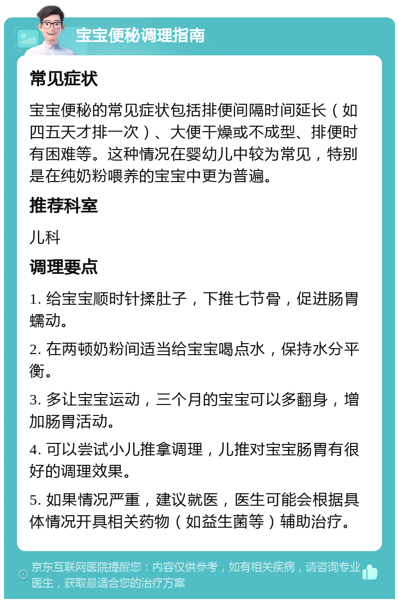 宝宝便秘调理指南 常见症状 宝宝便秘的常见症状包括排便间隔时间延长（如四五天才排一次）、大便干燥或不成型、排便时有困难等。这种情况在婴幼儿中较为常见，特别是在纯奶粉喂养的宝宝中更为普遍。 推荐科室 儿科 调理要点 1. 给宝宝顺时针揉肚子，下推七节骨，促进肠胃蠕动。 2. 在两顿奶粉间适当给宝宝喝点水，保持水分平衡。 3. 多让宝宝运动，三个月的宝宝可以多翻身，增加肠胃活动。 4. 可以尝试小儿推拿调理，儿推对宝宝肠胃有很好的调理效果。 5. 如果情况严重，建议就医，医生可能会根据具体情况开具相关药物（如益生菌等）辅助治疗。