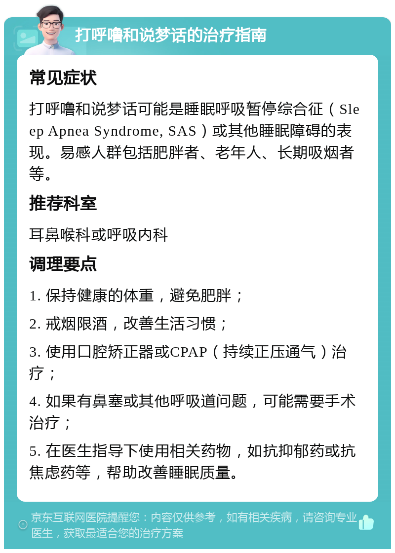 打呼噜和说梦话的治疗指南 常见症状 打呼噜和说梦话可能是睡眠呼吸暂停综合征（Sleep Apnea Syndrome, SAS）或其他睡眠障碍的表现。易感人群包括肥胖者、老年人、长期吸烟者等。 推荐科室 耳鼻喉科或呼吸内科 调理要点 1. 保持健康的体重，避免肥胖； 2. 戒烟限酒，改善生活习惯； 3. 使用口腔矫正器或CPAP（持续正压通气）治疗； 4. 如果有鼻塞或其他呼吸道问题，可能需要手术治疗； 5. 在医生指导下使用相关药物，如抗抑郁药或抗焦虑药等，帮助改善睡眠质量。