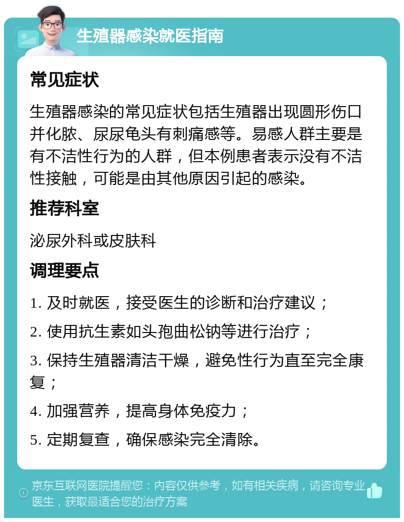 生殖器感染就医指南 常见症状 生殖器感染的常见症状包括生殖器出现圆形伤口并化脓、尿尿龟头有刺痛感等。易感人群主要是有不洁性行为的人群，但本例患者表示没有不洁性接触，可能是由其他原因引起的感染。 推荐科室 泌尿外科或皮肤科 调理要点 1. 及时就医，接受医生的诊断和治疗建议； 2. 使用抗生素如头孢曲松钠等进行治疗； 3. 保持生殖器清洁干燥，避免性行为直至完全康复； 4. 加强营养，提高身体免疫力； 5. 定期复查，确保感染完全清除。