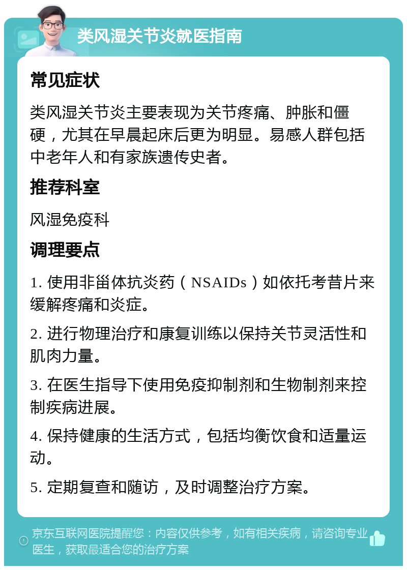 类风湿关节炎就医指南 常见症状 类风湿关节炎主要表现为关节疼痛、肿胀和僵硬，尤其在早晨起床后更为明显。易感人群包括中老年人和有家族遗传史者。 推荐科室 风湿免疫科 调理要点 1. 使用非甾体抗炎药（NSAIDs）如依托考昔片来缓解疼痛和炎症。 2. 进行物理治疗和康复训练以保持关节灵活性和肌肉力量。 3. 在医生指导下使用免疫抑制剂和生物制剂来控制疾病进展。 4. 保持健康的生活方式，包括均衡饮食和适量运动。 5. 定期复查和随访，及时调整治疗方案。