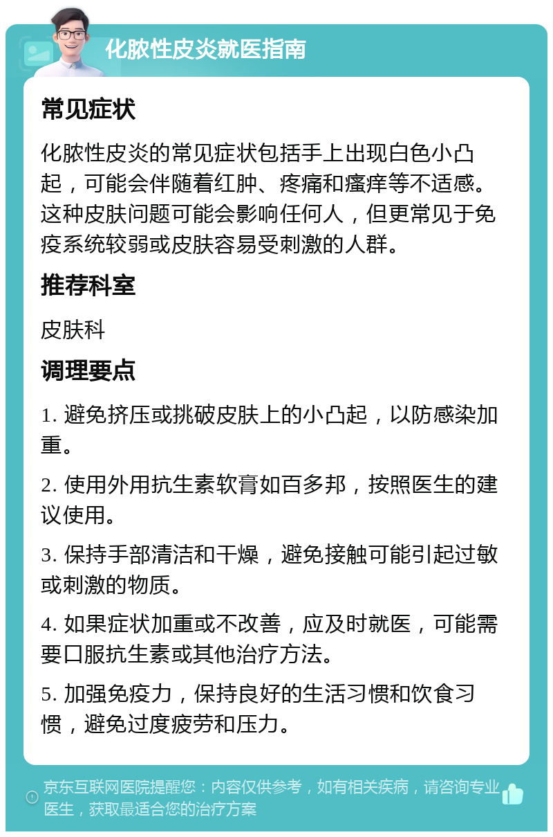 化脓性皮炎就医指南 常见症状 化脓性皮炎的常见症状包括手上出现白色小凸起，可能会伴随着红肿、疼痛和瘙痒等不适感。这种皮肤问题可能会影响任何人，但更常见于免疫系统较弱或皮肤容易受刺激的人群。 推荐科室 皮肤科 调理要点 1. 避免挤压或挑破皮肤上的小凸起，以防感染加重。 2. 使用外用抗生素软膏如百多邦，按照医生的建议使用。 3. 保持手部清洁和干燥，避免接触可能引起过敏或刺激的物质。 4. 如果症状加重或不改善，应及时就医，可能需要口服抗生素或其他治疗方法。 5. 加强免疫力，保持良好的生活习惯和饮食习惯，避免过度疲劳和压力。