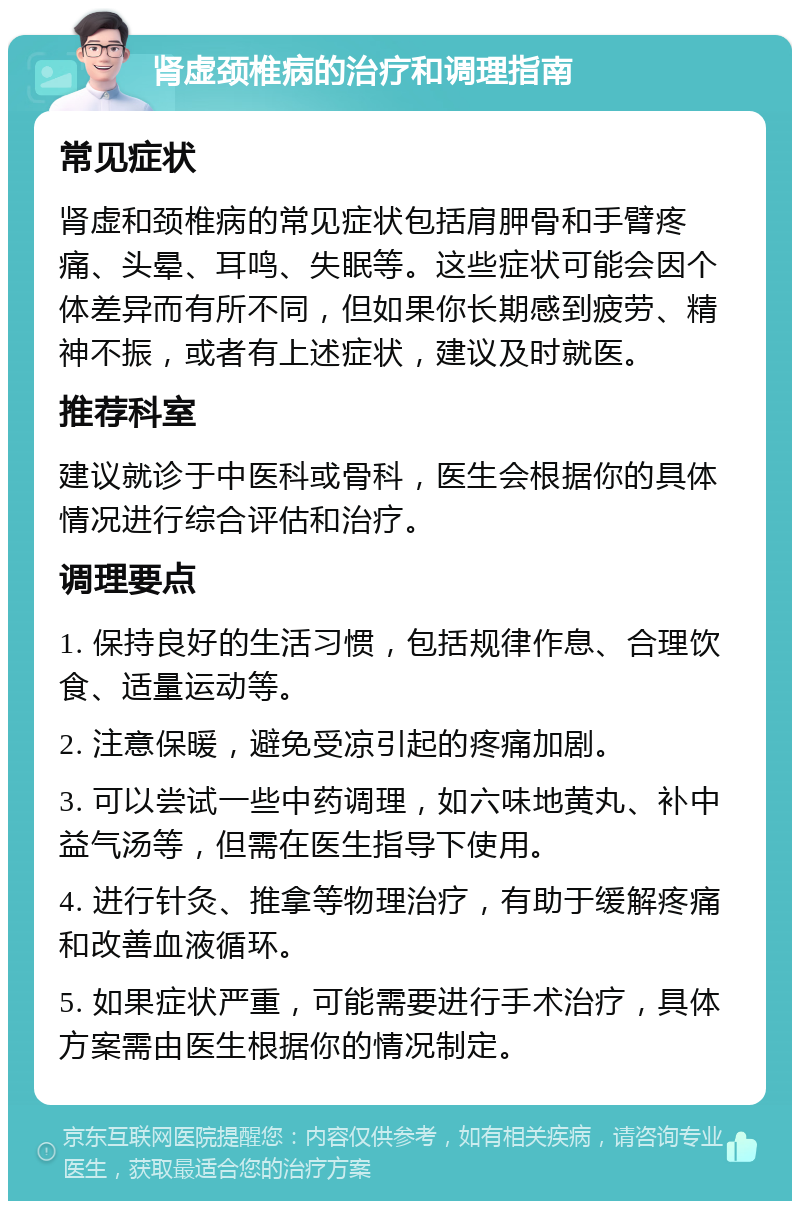 肾虚颈椎病的治疗和调理指南 常见症状 肾虚和颈椎病的常见症状包括肩胛骨和手臂疼痛、头晕、耳鸣、失眠等。这些症状可能会因个体差异而有所不同，但如果你长期感到疲劳、精神不振，或者有上述症状，建议及时就医。 推荐科室 建议就诊于中医科或骨科，医生会根据你的具体情况进行综合评估和治疗。 调理要点 1. 保持良好的生活习惯，包括规律作息、合理饮食、适量运动等。 2. 注意保暖，避免受凉引起的疼痛加剧。 3. 可以尝试一些中药调理，如六味地黄丸、补中益气汤等，但需在医生指导下使用。 4. 进行针灸、推拿等物理治疗，有助于缓解疼痛和改善血液循环。 5. 如果症状严重，可能需要进行手术治疗，具体方案需由医生根据你的情况制定。