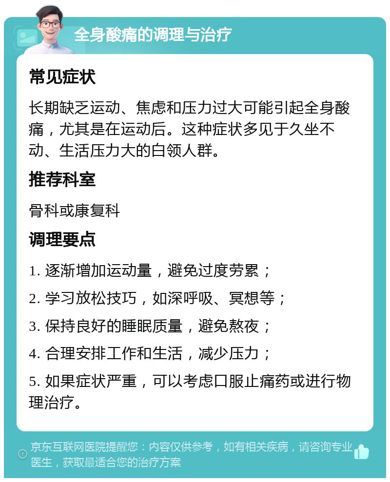 全身酸痛的调理与治疗 常见症状 长期缺乏运动、焦虑和压力过大可能引起全身酸痛，尤其是在运动后。这种症状多见于久坐不动、生活压力大的白领人群。 推荐科室 骨科或康复科 调理要点 1. 逐渐增加运动量，避免过度劳累； 2. 学习放松技巧，如深呼吸、冥想等； 3. 保持良好的睡眠质量，避免熬夜； 4. 合理安排工作和生活，减少压力； 5. 如果症状严重，可以考虑口服止痛药或进行物理治疗。