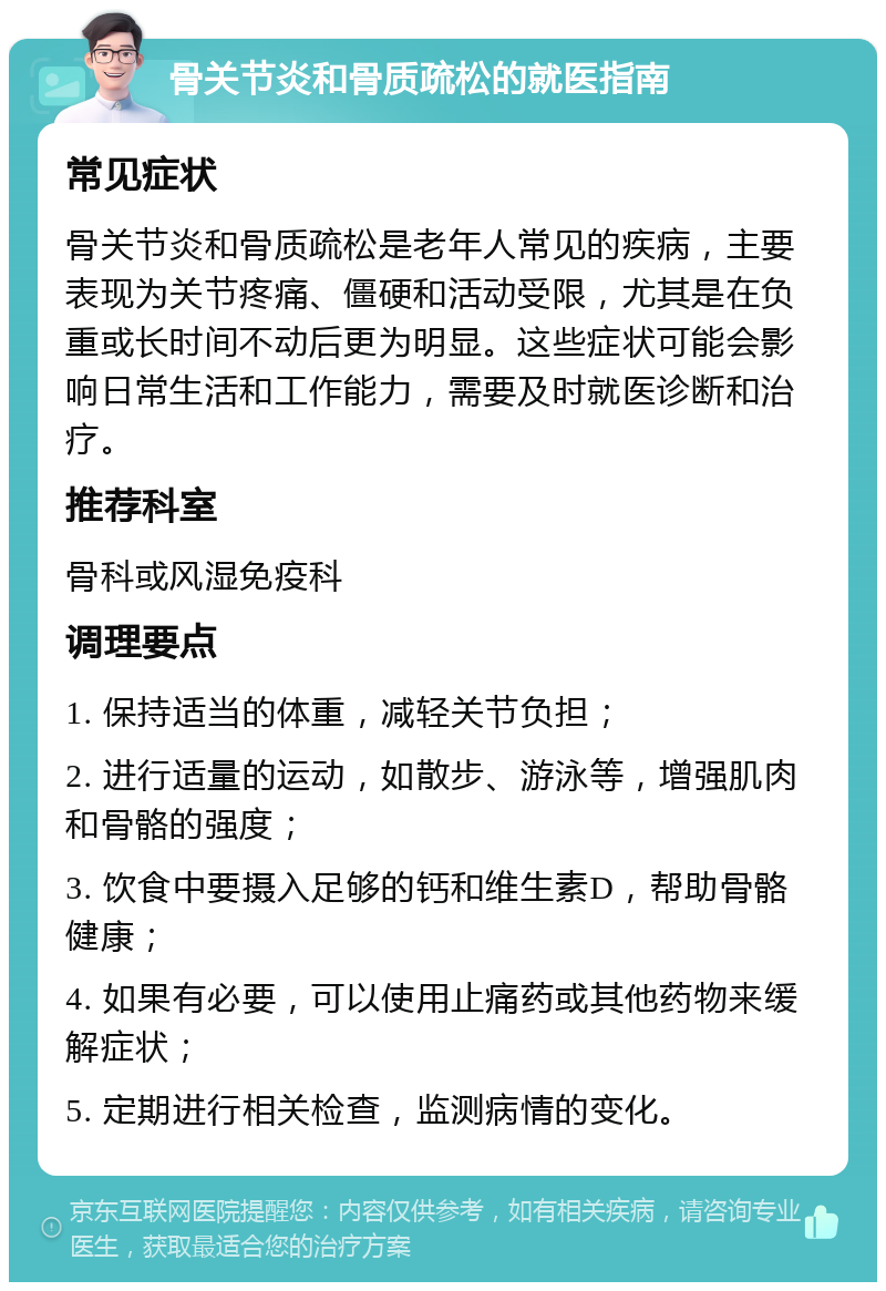 骨关节炎和骨质疏松的就医指南 常见症状 骨关节炎和骨质疏松是老年人常见的疾病，主要表现为关节疼痛、僵硬和活动受限，尤其是在负重或长时间不动后更为明显。这些症状可能会影响日常生活和工作能力，需要及时就医诊断和治疗。 推荐科室 骨科或风湿免疫科 调理要点 1. 保持适当的体重，减轻关节负担； 2. 进行适量的运动，如散步、游泳等，增强肌肉和骨骼的强度； 3. 饮食中要摄入足够的钙和维生素D，帮助骨骼健康； 4. 如果有必要，可以使用止痛药或其他药物来缓解症状； 5. 定期进行相关检查，监测病情的变化。