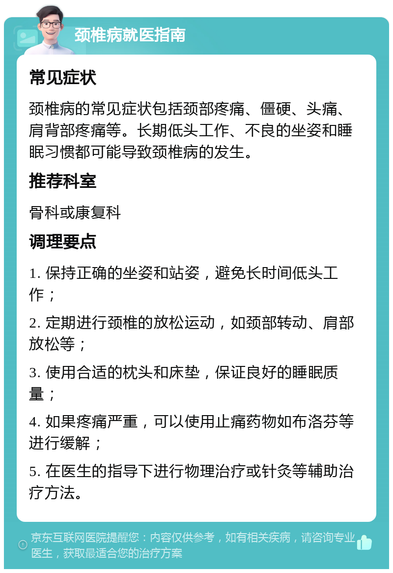 颈椎病就医指南 常见症状 颈椎病的常见症状包括颈部疼痛、僵硬、头痛、肩背部疼痛等。长期低头工作、不良的坐姿和睡眠习惯都可能导致颈椎病的发生。 推荐科室 骨科或康复科 调理要点 1. 保持正确的坐姿和站姿，避免长时间低头工作； 2. 定期进行颈椎的放松运动，如颈部转动、肩部放松等； 3. 使用合适的枕头和床垫，保证良好的睡眠质量； 4. 如果疼痛严重，可以使用止痛药物如布洛芬等进行缓解； 5. 在医生的指导下进行物理治疗或针灸等辅助治疗方法。