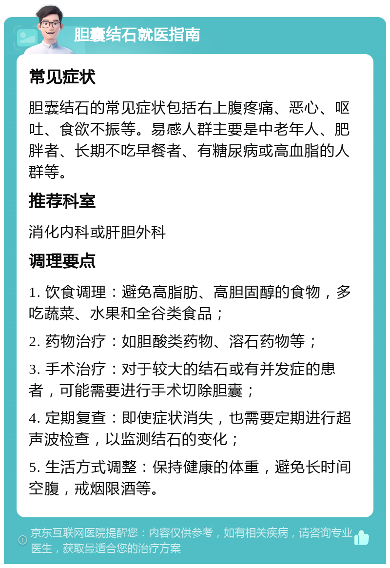 胆囊结石就医指南 常见症状 胆囊结石的常见症状包括右上腹疼痛、恶心、呕吐、食欲不振等。易感人群主要是中老年人、肥胖者、长期不吃早餐者、有糖尿病或高血脂的人群等。 推荐科室 消化内科或肝胆外科 调理要点 1. 饮食调理：避免高脂肪、高胆固醇的食物，多吃蔬菜、水果和全谷类食品； 2. 药物治疗：如胆酸类药物、溶石药物等； 3. 手术治疗：对于较大的结石或有并发症的患者，可能需要进行手术切除胆囊； 4. 定期复查：即使症状消失，也需要定期进行超声波检查，以监测结石的变化； 5. 生活方式调整：保持健康的体重，避免长时间空腹，戒烟限酒等。