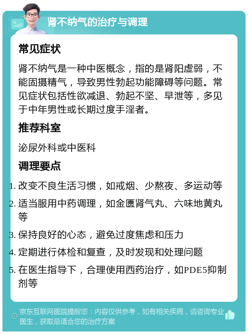 肾不纳气的治疗与调理 常见症状 肾不纳气是一种中医概念，指的是肾阳虚弱，不能固摄精气，导致男性勃起功能障碍等问题。常见症状包括性欲减退、勃起不坚、早泄等，多见于中年男性或长期过度手淫者。 推荐科室 泌尿外科或中医科 调理要点 改变不良生活习惯，如戒烟、少熬夜、多运动等 适当服用中药调理，如金匮肾气丸、六味地黄丸等 保持良好的心态，避免过度焦虑和压力 定期进行体检和复查，及时发现和处理问题 在医生指导下，合理使用西药治疗，如PDE5抑制剂等