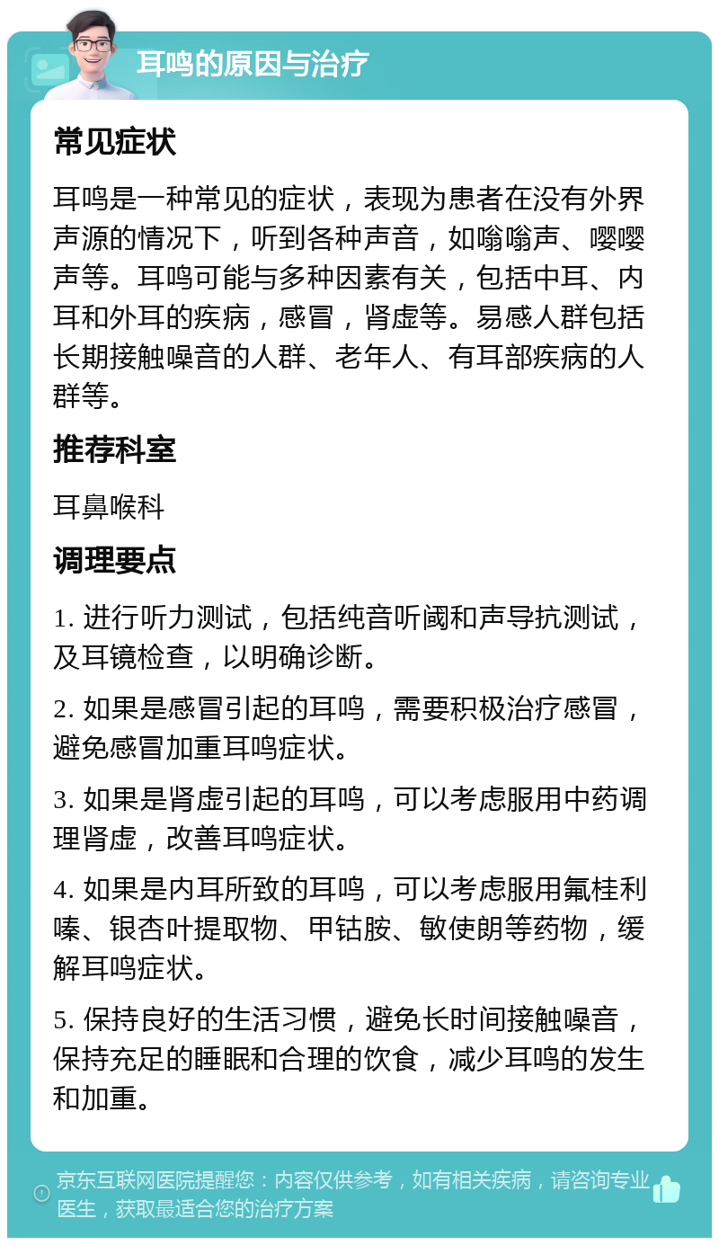 耳鸣的原因与治疗 常见症状 耳鸣是一种常见的症状，表现为患者在没有外界声源的情况下，听到各种声音，如嗡嗡声、嘤嘤声等。耳鸣可能与多种因素有关，包括中耳、内耳和外耳的疾病，感冒，肾虚等。易感人群包括长期接触噪音的人群、老年人、有耳部疾病的人群等。 推荐科室 耳鼻喉科 调理要点 1. 进行听力测试，包括纯音听阈和声导抗测试，及耳镜检查，以明确诊断。 2. 如果是感冒引起的耳鸣，需要积极治疗感冒，避免感冒加重耳鸣症状。 3. 如果是肾虚引起的耳鸣，可以考虑服用中药调理肾虚，改善耳鸣症状。 4. 如果是内耳所致的耳鸣，可以考虑服用氟桂利嗪、银杏叶提取物、甲钴胺、敏使朗等药物，缓解耳鸣症状。 5. 保持良好的生活习惯，避免长时间接触噪音，保持充足的睡眠和合理的饮食，减少耳鸣的发生和加重。