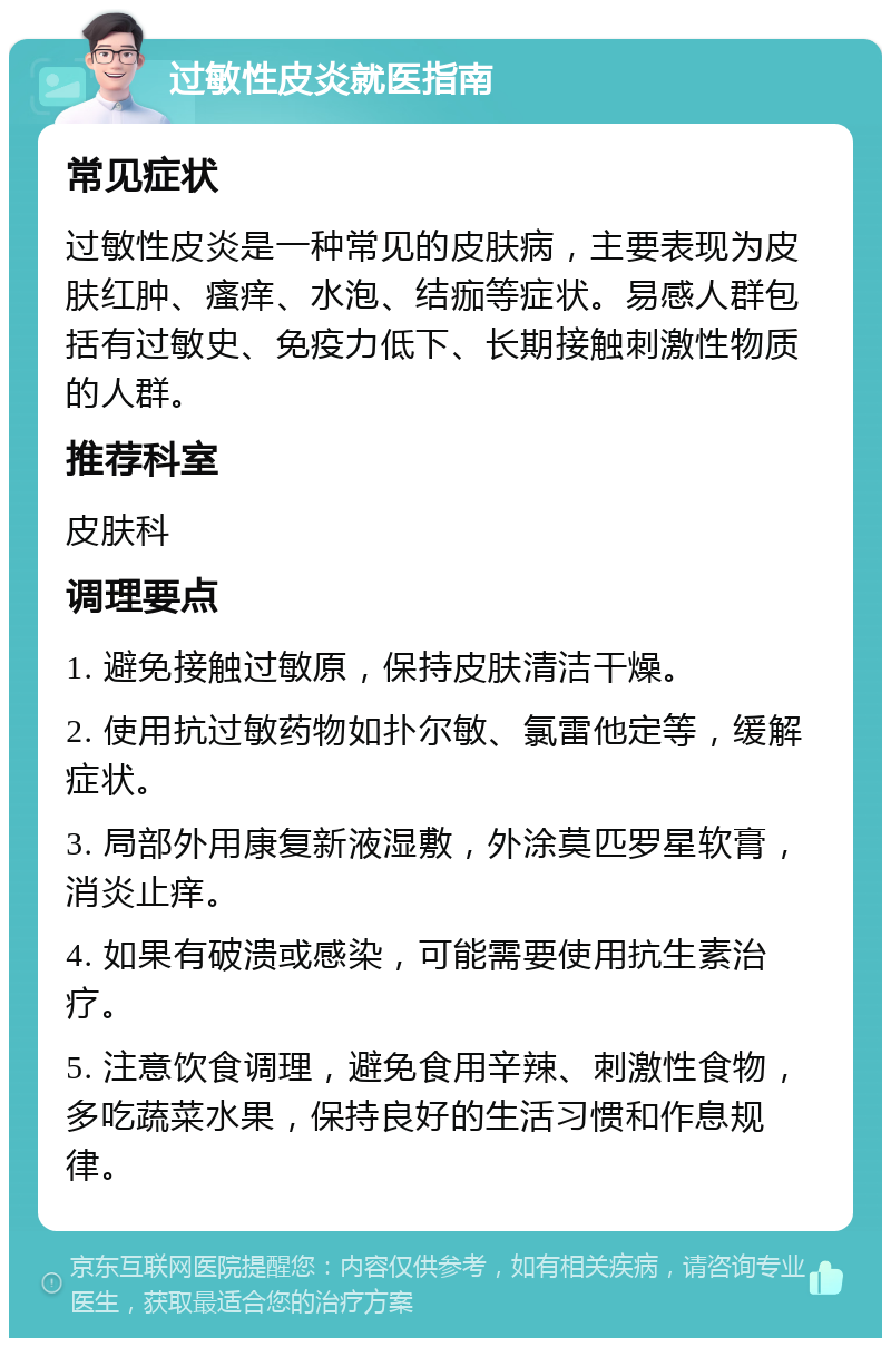 过敏性皮炎就医指南 常见症状 过敏性皮炎是一种常见的皮肤病，主要表现为皮肤红肿、瘙痒、水泡、结痂等症状。易感人群包括有过敏史、免疫力低下、长期接触刺激性物质的人群。 推荐科室 皮肤科 调理要点 1. 避免接触过敏原，保持皮肤清洁干燥。 2. 使用抗过敏药物如扑尔敏、氯雷他定等，缓解症状。 3. 局部外用康复新液湿敷，外涂莫匹罗星软膏，消炎止痒。 4. 如果有破溃或感染，可能需要使用抗生素治疗。 5. 注意饮食调理，避免食用辛辣、刺激性食物，多吃蔬菜水果，保持良好的生活习惯和作息规律。