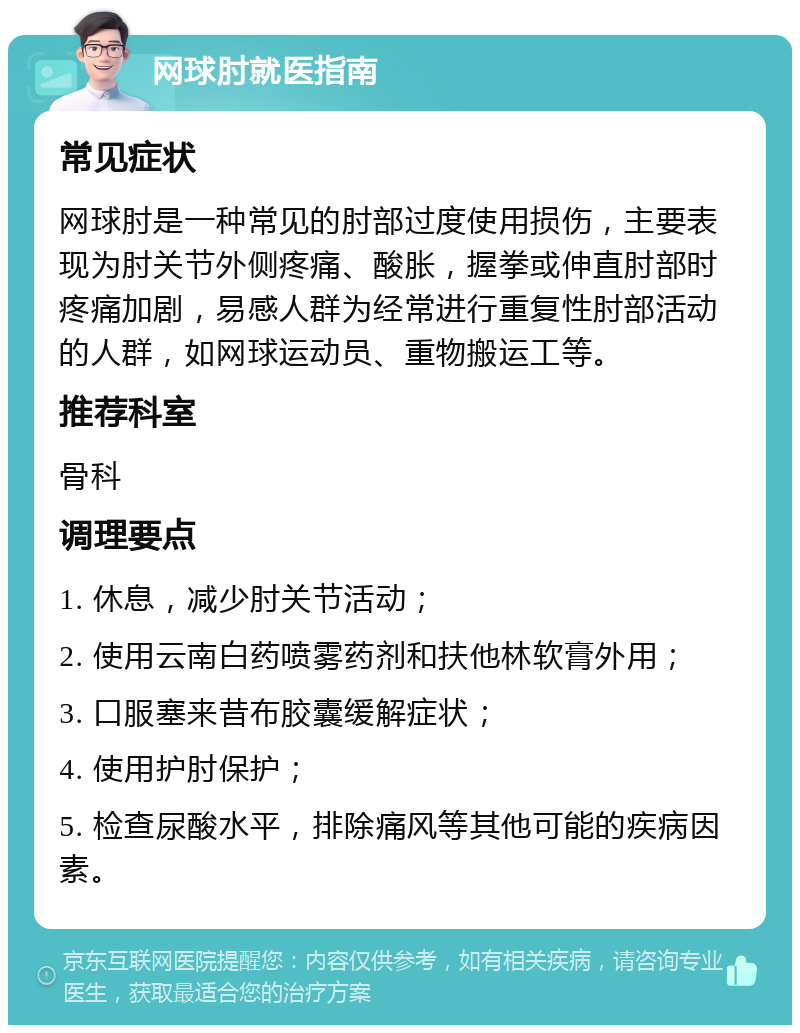 网球肘就医指南 常见症状 网球肘是一种常见的肘部过度使用损伤，主要表现为肘关节外侧疼痛、酸胀，握拳或伸直肘部时疼痛加剧，易感人群为经常进行重复性肘部活动的人群，如网球运动员、重物搬运工等。 推荐科室 骨科 调理要点 1. 休息，减少肘关节活动； 2. 使用云南白药喷雾药剂和扶他林软膏外用； 3. 口服塞来昔布胶囊缓解症状； 4. 使用护肘保护； 5. 检查尿酸水平，排除痛风等其他可能的疾病因素。