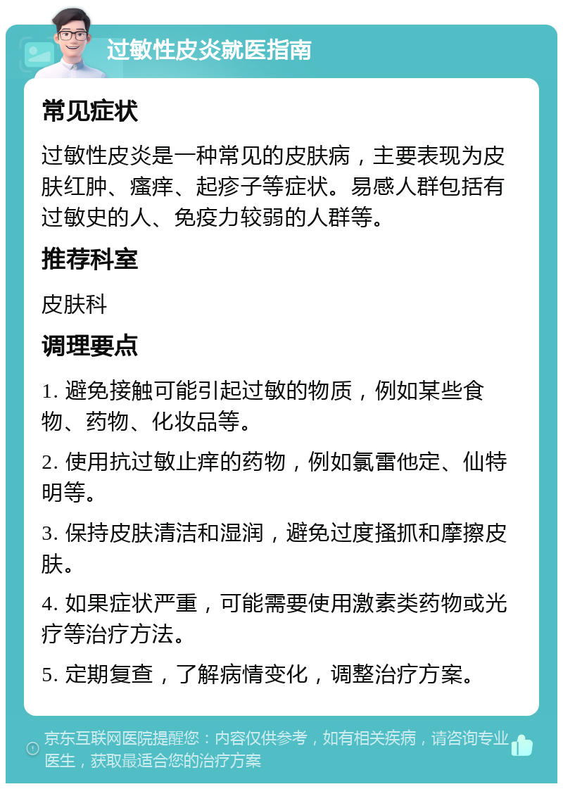 过敏性皮炎就医指南 常见症状 过敏性皮炎是一种常见的皮肤病，主要表现为皮肤红肿、瘙痒、起疹子等症状。易感人群包括有过敏史的人、免疫力较弱的人群等。 推荐科室 皮肤科 调理要点 1. 避免接触可能引起过敏的物质，例如某些食物、药物、化妆品等。 2. 使用抗过敏止痒的药物，例如氯雷他定、仙特明等。 3. 保持皮肤清洁和湿润，避免过度搔抓和摩擦皮肤。 4. 如果症状严重，可能需要使用激素类药物或光疗等治疗方法。 5. 定期复查，了解病情变化，调整治疗方案。