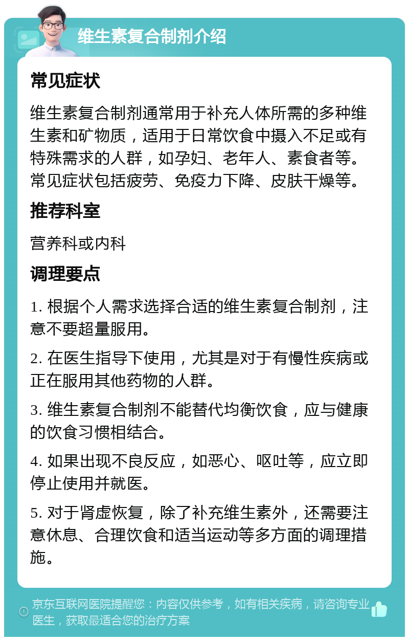 维生素复合制剂介绍 常见症状 维生素复合制剂通常用于补充人体所需的多种维生素和矿物质，适用于日常饮食中摄入不足或有特殊需求的人群，如孕妇、老年人、素食者等。常见症状包括疲劳、免疫力下降、皮肤干燥等。 推荐科室 营养科或内科 调理要点 1. 根据个人需求选择合适的维生素复合制剂，注意不要超量服用。 2. 在医生指导下使用，尤其是对于有慢性疾病或正在服用其他药物的人群。 3. 维生素复合制剂不能替代均衡饮食，应与健康的饮食习惯相结合。 4. 如果出现不良反应，如恶心、呕吐等，应立即停止使用并就医。 5. 对于肾虚恢复，除了补充维生素外，还需要注意休息、合理饮食和适当运动等多方面的调理措施。