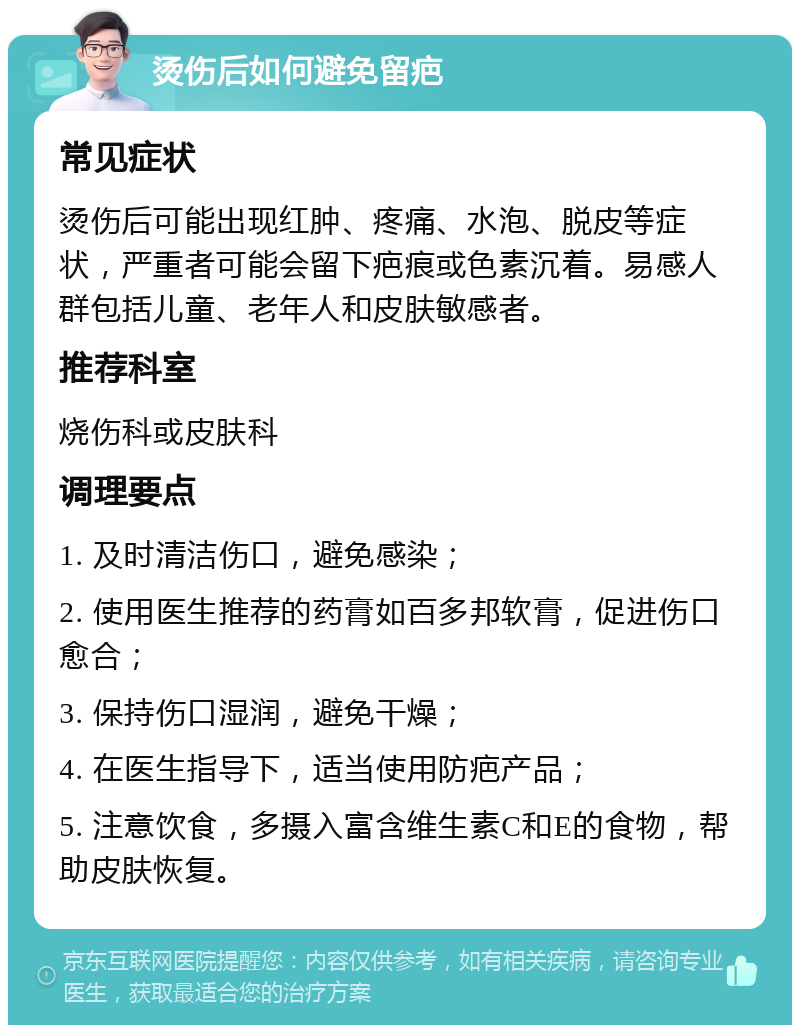 烫伤后如何避免留疤 常见症状 烫伤后可能出现红肿、疼痛、水泡、脱皮等症状，严重者可能会留下疤痕或色素沉着。易感人群包括儿童、老年人和皮肤敏感者。 推荐科室 烧伤科或皮肤科 调理要点 1. 及时清洁伤口，避免感染； 2. 使用医生推荐的药膏如百多邦软膏，促进伤口愈合； 3. 保持伤口湿润，避免干燥； 4. 在医生指导下，适当使用防疤产品； 5. 注意饮食，多摄入富含维生素C和E的食物，帮助皮肤恢复。