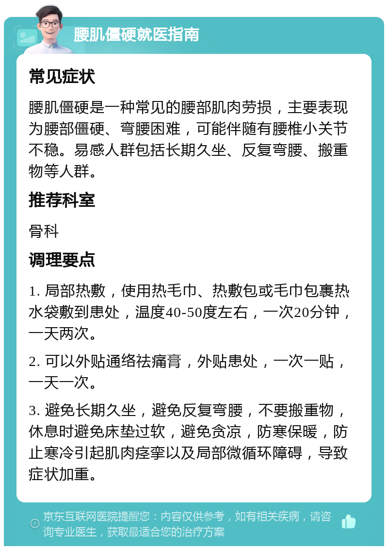 腰肌僵硬就医指南 常见症状 腰肌僵硬是一种常见的腰部肌肉劳损，主要表现为腰部僵硬、弯腰困难，可能伴随有腰椎小关节不稳。易感人群包括长期久坐、反复弯腰、搬重物等人群。 推荐科室 骨科 调理要点 1. 局部热敷，使用热毛巾、热敷包或毛巾包裹热水袋敷到患处，温度40-50度左右，一次20分钟，一天两次。 2. 可以外贴通络祛痛膏，外贴患处，一次一贴，一天一次。 3. 避免长期久坐，避免反复弯腰，不要搬重物，休息时避免床垫过软，避免贪凉，防寒保暖，防止寒冷引起肌肉痉挛以及局部微循环障碍，导致症状加重。