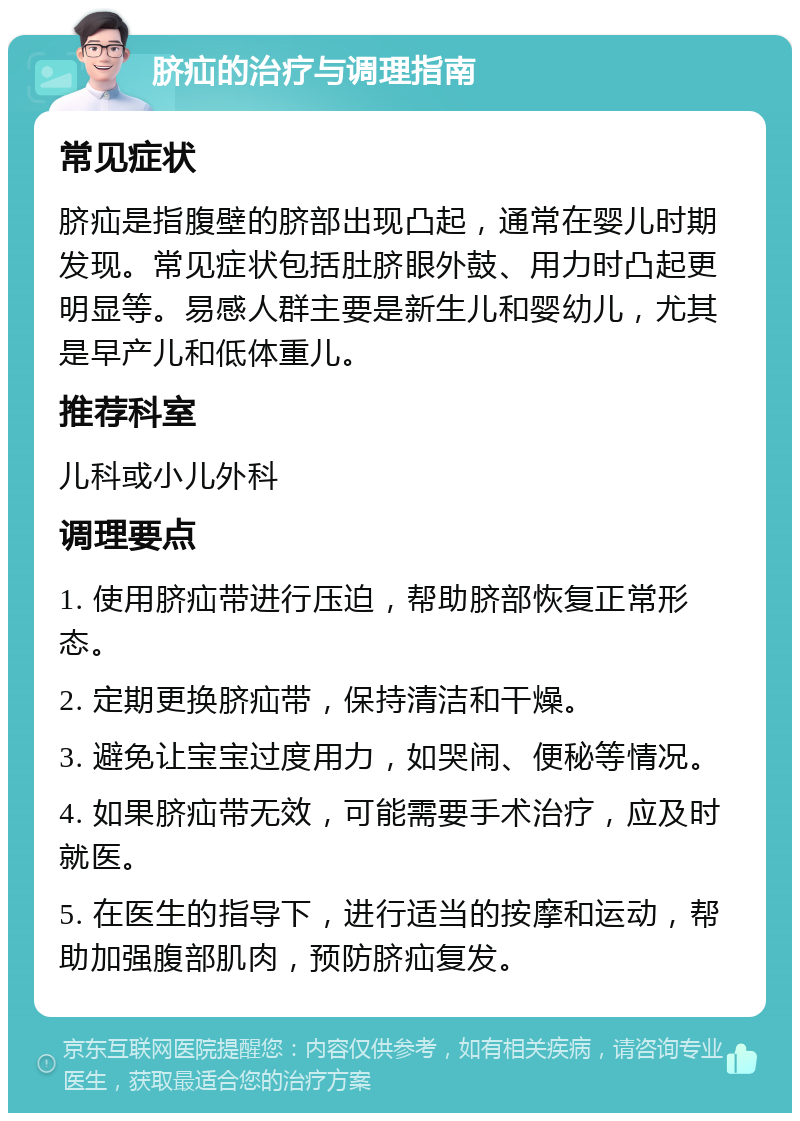 脐疝的治疗与调理指南 常见症状 脐疝是指腹壁的脐部出现凸起，通常在婴儿时期发现。常见症状包括肚脐眼外鼓、用力时凸起更明显等。易感人群主要是新生儿和婴幼儿，尤其是早产儿和低体重儿。 推荐科室 儿科或小儿外科 调理要点 1. 使用脐疝带进行压迫，帮助脐部恢复正常形态。 2. 定期更换脐疝带，保持清洁和干燥。 3. 避免让宝宝过度用力，如哭闹、便秘等情况。 4. 如果脐疝带无效，可能需要手术治疗，应及时就医。 5. 在医生的指导下，进行适当的按摩和运动，帮助加强腹部肌肉，预防脐疝复发。